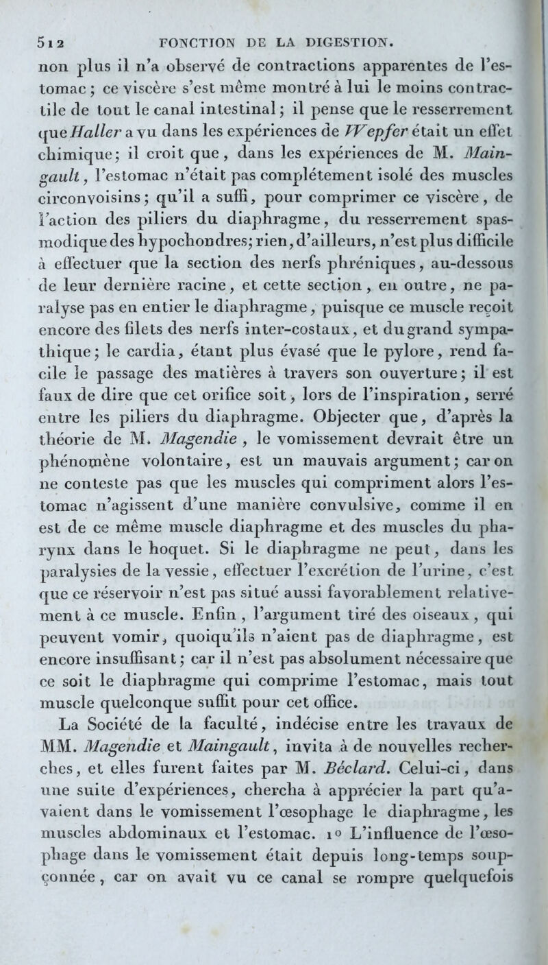 non plus il n'a observé de contractions apparentes de l'es- tomac ; ce viscère s'est même montré à lui le moins contrac- tile de tout le canal intestinal ; il pense que le resserrement queHaller a.Y\i dans les expériences de FTepfer était un effet chimique; il croit que, dans les expériences de M. Main- gault y l'estomac n'était pas complètement isolé des muscles circonvoisins; qu'il a suffi, pour comprimer ce viscère, de Faction des piliers du diaphragme, du resserrement spas- modique des hypochondres; rien, d'ailleurs, n'est plus difficile à effectuer que la section des nerfs phréniques, au-dessous de leur dernière racine, et cette section, en outre, ne pa- ralyse pas en entier le diaphragme ^ puisque ce muscle reçoit encore des filets des nerfs inter-costaux, et du grand sympa- thique; le cardia, étant plus évasé que le pylore, rend fa- cile le passage des matières à travers son ouverture; il est faux de dire que cet orifice soit, lors de l'inspiration, serré entre les piliers du diaphragme. Objecter que, d'après la théorie de M. Magendie , le vomissement devrait être un phénoniène volontaire, est un mauvais argument; car on ne conteste pas que les muscles qui compriment alors l'es- tomac n'agissent d'une manière convulsive, comme il en est de ce même muscle diaphragme et des muscles du pha- rynx dans le hoquet. Si le diaphragme ne peut, dans les paralysies de la vessie, effectuer l'excrétion de l'urine, c'est que ce réservoir n'est pas situé aussi favorablement relative- ment à ce muscle. Enfin , l'argument tiré des oiseaux, qui peuvent vomir^ quoiquil» n'aient pas de diaphragme, est encore insuffisant ; car il n'est pas absolument nécessaire que ce soit le diaphragme qui comprime l'estomac, mais tout muscle quelconque suffit pour cet office. La Société de la faculté, indécise entre les travaux de MM. Magendie et Maingault^ invita A de nouvelles recher- ches, et elles furent faites par M. Béclard. Celui-ci, dans une suite d'expériences, chercha à apprécier la part qu'a- vaient dans le vomissement l'œsophage le diaphragme, les muscles abdominaux et l'estomac, lo L'influence de l'œso- phage dans le vomissement était depuis long-temps soup- çonnée , car on avait vu ce canal se rompre quelquefois