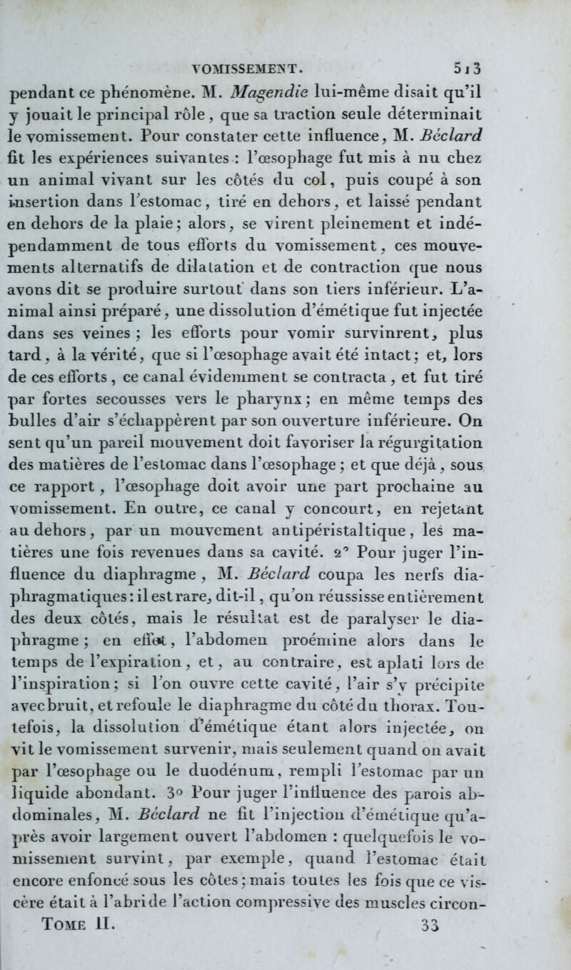 pendant ce phénomène. M. Ma^endie lui-même disait qu'il y jouait le principal rôle , que sa traction seule déterminait le vomissement. Pour constater cette influence, M. Bcclard fit les expériences suivantes : l'œsopliage fut mis à nu chez un animal vivant sur les côtés du col, puis coupé à son insertion dans Testomac , tiré en dehors, et laissé pendant en dehors de la plaie; alors, se virent pleinement et indé- pendamment de tous eflbrts du vomissement, ces mouve- ments alternatifs de dilatation et de contraction que nous avons dit se produire surtout dans son tiers inférieur. L'a- nimal ainsi préparé, une dissolution d'émétique fut injectée dans ses veines ; les eflbrts pour vomir survinrent, plus tard, à la vérité, que si l'œsophage avait été intact; et, lors de ces eflbrts , ce canal évidemment se contracta , et fut tiré par fortes secousses vers le pharynx; en même temps des bulles d'air s'échappèrent par son ouverture inférieure. On sent qu'un pareil mouvement doit favoriser la régurgitation des matières de l'estomac dans l'œsophage ; et que déjà, sous ce rapport , l'œsophage doit avoir une part prochaine au vomissement. En outre, ce canal y concourt, en rejetant au dehors, par un mouvement antipéristaltique, les ma- tières une fois revenues dans sa cavité. 2 Pour juger l'in- fluence du diaphragme , M. Béclard coupa les nerfs dia- phragmatiques: ilestrare, dit-il, qubu réussisse entièrement des deux côtés, mais le résultat est de paralyser le dia- phragme; en efltjt, l'abdomen proéniine alors dans le temps de l'expiration, et, au contraire, est aplati lors de l'inspiration; si Ton ouvre cette cavité, l'air s'y précipite avecbruit, etrefoule le diaphragme du côté du thorax. Tou- tefois, la dissolution d'émétique étant alors injectée, on vit le vomissement survenir, mais seulement quand on avait par l'œsophage ou le duodénum, rempli l'estomac par un liquide abondant. 3° Pour juger l'influence des parois ab- dominales, M. Béclard ne fit l'injection d'émétique qu'a- près avoir largement ouvert l'abdomen : quelquefois le vo- missement survint, par exemple, quand l'estomac était encore enfoncé sous les côtes; mais toutes les fois que ce vis- cère était à l'abride l'action compressive des muscles circon- TOME II. 33