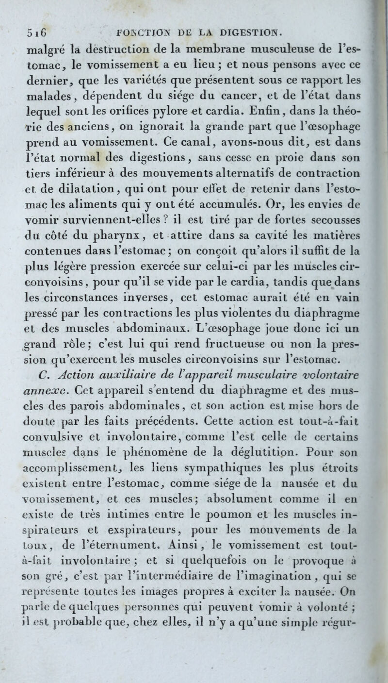 malgré la destruction de la membrane musculeuse de l'es- tomac, le vomissement a eu lieu; et nous pensons avec ce dernier, que les variétés que présentent sous ce rapport les malades^ dépendent du siège du cancer, et de l'état dans lequel sont les orifices pylore et cardia. Enfin, dans la théo- rie des anciens, on ignorait la grande part que l'œsophage prend au vomissement. Ce canal, avons-nous dit, est dans l'état normal des digestions, sans cesse en proie dans son tiers inférieur à des mouvements alternatifs de contraction et de dilatation, qui ont pour eiïét de retenir dans l'esto- mac les aliments qui y ont été accumulés. Or, les envies de vomir surviennent-elles ? il est tiré par de fortes secousses du côté du pharynx, et attire dans sa cavité les matières contenues dans l'estomac; on conçoit qu'alors il suffit de la plus légère pression exercée sur celui-ci par les muscles cir- Gonvoisins , pour qu'il se vide par le cardia, tandis que dans les circonstances inverses, cet estomac aurait été en vain pressé par les contractions les plus violentes du diaphragme et des muscles abdominaux. L'œsophage joue donc ici un grand rôle; c'est lui qui rend fructueuse ou non la pres- sion qu'exercent les muscles circonvoisins sur l'estomac. C. Action auxiliaire de Vappareil musculaire volontaire annexe. Cet appareil s'entend du diaphragme et des mus- cles des parois abdominales, et son action est mise hors de doute par les faits précédents. Cette action est tout-à-fait convulsive et involontaire, comme l'est celle de certains muscles dans le phénomène de la déglutition. Pour son accomplissement, les liens sympathiques les plus étroits existent entre l'estomac, comme siège de la nausée et du vomissement, et ces muscles; absolument comme il en existe de très intimes entre le poumon et les muscles in- spirateurs et exspirateurs, pour les mouvements de la toux, de l'éternument. Ainsi, le vomissement est tout- à-fait involontaire ; et si quelquefois on le provoque à son gré, c'est par l'intermédiaire de l'imagination, qui se représente toutes les images propres à exciter la. nausée. On parle de quelques personnes qui peuvent vomir à volonté ; il est probable que, chez elles, il n'y a qu'uue simple régur-