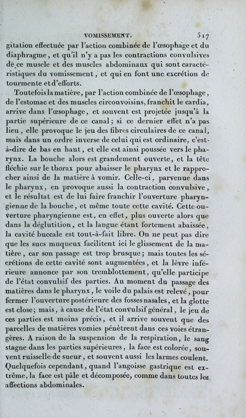 gitalion effectuée par raction combinée de l'œsophage et du diaphragme, et qu'il n'y a pas les contractions conyulsives dë^ce muscle et des muscles abdominaux qui sont caracté- ristiques du vomissement, et qui en font une excrétion de tourmente et d'efforts. Toutefois la matière, par l'action combinée de l'œsophage, de l'estomac et des muscles circonvoisins, franchit le cardia, arrive dans l'œsophage, et souvent est projetée jusqu'à la partie supérieure de ce canal ; si ce dernier effet n'a pas lieu , elle provoque le jeu des fibres circulaires de ce canal, mais dans un ordre inverse de celui qui est ordinaire, c'est- à-dire de bas en haut, et elle est ainsi poussée vers le pha- rynx. La bouche alors est grandement ouverte, et la tête fléchie sur le thorax pour abaisser le pharynx et le rappro- cher ainsi de la matière à vomir. Celle-ci, parvenue dans le pharynx, en provoque aussi la contraction convulsive et le résultat est de lui faire franchir l'ouverture pharyn- gienne de la bouche, et même toute cette cavité. Cette ou- verture pharyngienne est, en effet, plus ouverte alors que dans la déglutition, et la langue étant fortement abaissée, la cavité buccale est tout-à-fait libre. On ne peut pas dire que les sucs muqueux facilitent ici le glissement de la ma- tière , car son passage est trop brusque ; mais toutes les sé- crélions de cette cavité sont augmentées, et la lèvre infé- rieure annonce par son tremblottement, qu'elle participe de l'état convulsif des parties. Au moment du passage des matières dans le pharynx, le voile du palais est relevé, pour fermer l'ouverture postérieure des fosses nasales, et la glotte est close; mais, à cause de l'état convulsif général, le jeu de ces parties est moins précis, et il arrive souvent que des parcelles de matières vomies pénètrent dans ces voies étran- gères. A raison de la suspension de la respiration, le sang stagne dans les parties supérieures, la face est colorée, sou- vent ruisselle de sueur, et souvent aussi les larmes coulent. Quelquefois cependant, quand l'angoisse gastrique est ex- trême, la face est pâle et décomposée, comme dans toutes les affections abdominales.