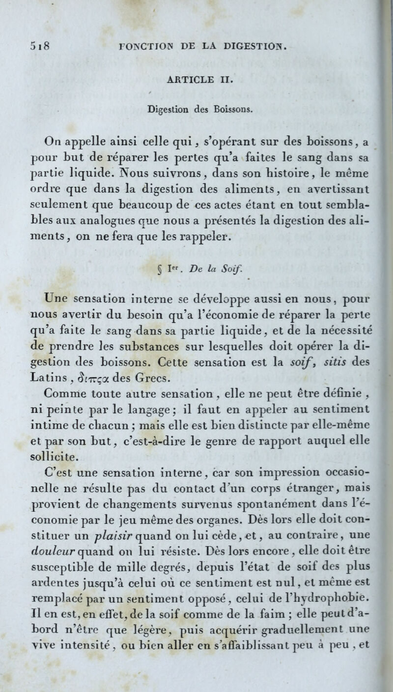 ARTICLE II. Digestion des Boissons. On appelle ainsi celle qui, s'opérant sur des boissons, a pour but de réparer les pertes qu'a faites le sang dans sa partie liquide. Nous suivrons, dans son histoire, le même ordre que dans la digestion des aliments, en avertissant seulement que beaucoup de ces actes étant en tout sembla- bles aux analogues que nous a présentés la digestion des ali- ments , on ne fera que les rappeler. § I. De la Soif. Une sensation interne se développe aussi en nous, pour nous avertir du besoin qu'a l'économie de réparer la perte qu'a faite le sang dans sa partie liquide, et de la nécessité de prendre les substances sur lesquelles doit opérer la di- gestion des boissons. Cette sensation est la soif, sitis des Latins , èi77Ç0L des Grecs. Comme toute autre sensation , elle ne peut être définie , ni peinte par le langage ; il faut en appeler au sentiment intime de chacun ; mais elle est bien distincte par elle-même et par son but, c'est-à-dire le genre de rapport auquel elle sollicite. C'est une sensation interne, car son impression occasio- nelle ne résulte pas du contact d'un corps étranger, mais provient de changements survenus spontanément dans l'é- conomie par le jeu même des organes. Dès lors elle doit con- stituer un plaisir quand on lui cède, €t, au contraire, une (fou/eizr quand on lui résiste. Dès lors encore , elle doit être susceptible de mille degrés, depuis l'état de soif des plus ardentes jusqu'à celui où ce sentiment est nul, et même est remplacé par un sentiment opposé, celui de l'hydrophobie. Il en est, en effet, de la soif comme de la faim ; elle peut d'a- bord n'être que légère, puis acquérir graduellement une vive intensité , ou bien aller en s'affaiblissant peu à peu , et