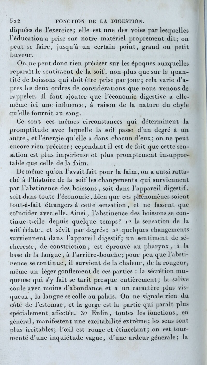 diquées de lexercice; elle est une des voies par lesquelles réducation a prise sur notre matériel proprement dit; on peut se faire, jusqu'à un certain point, grand ou petit buveur. On ne peut donc rien préciser sur les époques auxquelles reparaît le sentiment de la soif, non plus que sur la quan- tité de boissons qui doit être prise par jour ; cela varie d'a- près les deux ordres de considérations que nous venons de rappeler. Il faut ajouter que l'économie digestive a elle- même ici une influence , à raison de la nature du chyle qu'elle fournit au sang. Ce sont ces mêmes ciixonstances qui déterminent la promptitude avec laquelle la soif passe d'un degré à un autre , et l'énergie qu'elle a dans chacun d'eux; on ne peut encore rien préciser; cependant il est de fait que cette sen- sation est plus impérieuse et plus promptement insuppor- table que celle de la faim. De même qu^on l'avait fait pour la faim, on a aussi ratta- ché à l'histoire de la soif les changements qui surviennent par l'abstinence des boissons , soit dans l'appareil digestif, soit dans toute l'économie, bien que ces plfénomènes soient lout-à-fait étrangers à cette sensation, et ne fassent que coïncider avec elle. Ainsi, l'abstinence des boissons se con- tinue-t-elle depuis quelque temps? if> la sensation de la soif éclate, et sévit par degrés; 2^ quelques changements surviennent dans l'appareil digestif; un sentiment de sé- cheresse, de constriction, est éprouvé au pharynx, à la base delà langue, à l'arrière-bouche; pour peu que l'absti- nence se continue, il survient de la chaleur, de la rougeur, même un léger gonflement de ces parties : la sécrétion mu- queuse qui s'y fait se tarit presque entièrement; la salive coule avec moins d'abondance et a un caractère plus vis- queux , la langue se colle au palais. On ne signale rien du côté de l'estomac, et la gorge est la partie qui paraît plus spécialement aflectée. 3» Enfin, toutes les fonctions, en général, manifestent une excitabilité extrême; les sens sont plus irritables; l'œil est rouge et étincelant; on est tour- menté d'une inquiétude vague, d'une ardeur générale ; la