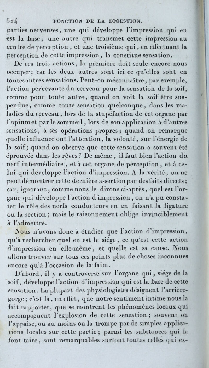 parties nerveuses, une qui développe l'impression qui en est la base, une autre qui transmet cette impression au centre de perception , et une troisième qui, en effectuant la perception de cette impression, la constitue sensation. De ces trois actions, la première doit seule encore nous occuper; car les deux autres sont ici ce qu'elles sont en toutesautres sensations. Peut-on méconnaître, par exemple, Faction percevante du cerveau pour la sensation de la soif, comme pour toute autre, quand on voit la soif être sus- pendue, comme toute sensation quelconque^ dans les ma- ladies du cerveau, lors de la stupéfaction de cet organe par l'opium et parle sommeil , lors de son application à d'autres sensations, à ses opérations propres j quand on remarque quelle influence ont l'attention, la volonté, sur l'énergie de la soif; quand on observe que cette sensation a souvent été éprouvée dans les rêves ? De même , il faut bien l'action du nerf intermédiaire , et à cet organe de perception, et à ce- lui qui développe l'action d'impression. A la vérité, on ne peut démontrer cette dernière assertion par des faits directs ; car, ignorant, comme nous le dirons ci-après , quel est l'or- gane qui développe Faction d'impressicn , on n'a pu consta- ter le rôle des nerfs conducteurs en en faisant la ligature ou la section ; mais le raisonnement oblige invinciblement à l'admettre. Nous n'avons donc à étudier que l'action d'impression, qu'à rechercher quel en est le siège, ce qu'est cette action d'impression en elle-même, et quelle est sa cause. Nous allons trouver sur tous ces points plus de choses inconnues encore qu'à l'occasion de la faim. D'abord , il y a controverse sur l'organe qui, siège de la soif, développe l'action d'impressioD qui est la base de cette sensation. La plupart des physiologistes désignent l'arrière- gorge ; c'est là, en effet, que notre sentiment intime nous la fait rapporter, que se montrent les phénomènes locaux qui accompagnent l'explosion de cette sensation ; souvent on l'appaisCjOu au moins ou la trompe par de simples applica- tions locales sur cette partie; parmi les substances qui la font taire, sont remarquables surtout toutes celles qui ex-