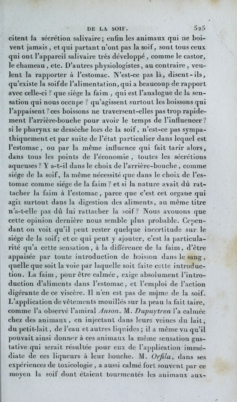 citent Ja sécrétion salivaire; enfin les animaux qui ne boi- vent jamais , et qui partant n'ont pas la soif, sont tous ceux qui ont l'appareil salivaire très développé , comme le castor, le chameau , etc. D'autres physiologistes, au conlraire , veu- lent la rapporter à l'estomac. N'est-ce pas là_, disent-ils, qu'existe la soif de l'alimentation, qui a beaucoup de rapport avec celle-ci ? que siège la faim , qui est Tanalogue de la sen- sation qui nous occupe ? qu'agissent surtout les boissons qui l'appaisent ? ces boissons ne traversent-elles pas trop rapide- ment l'arrière-bouche pour avoir le temps de l'influencer? si le pharynx se dessèche lors de la soif, n'est-ce pas sympa- thiquement et par suite de l'état particulier dans lequel est l'estomac, ou par la même influence qui fait tarir alors, dans tous les points de l'économie , toutes les sécrétions aqueuses ? Y a-t-il dans le choix de l'arrière-bouche , comme siège de la soif, la même nécessité que dans le choix de l'es- tomac comme siège de la faim ? et si la nature avait dû rat- tacher la faim à l'estomac, parce que c'est cet organe qui agit surtout dans la digestion des aliments, au même titre n'a-t-elle pas dû lui rattacher la soif? Nous avouons que cette opinion dernière nous semble plus probable. Cepen- dant on voit qu'il peut rester quelque incertitude sur le siège de la soif; et ce qui peut y ajouter, c'est la particula- rité qu'a cette sensation, à la diflerence de la faim, d'être appaisée par toute introduction de boisson dans le sang, quelle que soit la voie par laquelle soit faite cette introduc- tion. La faim, pour être calmée, exige absolument l'intro- duction d'aliments dans l'estomac, et l'emploi de l'action digérante de ce viscère. Il n'en est pas de même de la soif. L'application de vêtements mouillés sur la peau la fait taire, comme l'a observé l'amiral Anson. M. Dupiiytren l'a calmée chez des animaux, en injectant dans leurs veines du lait, du petit-lait, de l'eau et autres liquides ; il a même vu qu'il pouvait ainsi donner à ces animaux la même sensation gus- tative qui serait résultée pour eux de l'application immé- diate de ces liqueurs à leur bouche. M. Orfila, dans ses expériences de toxicologie , a aussi calmé fort souvent par ce moyen la soif dont étaient tourmentés les animaux aux-