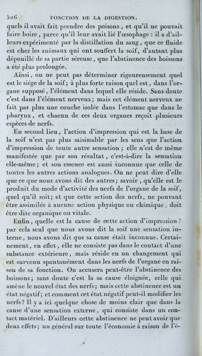 quels il avait fait prendre des poisons , et qu'il ne pouvait faire boire , parce qu'il leur avait lié l'œsophage : il a d'ail- leurs expérimenté par la distillation du sang, que ce fluide est chez les animaux qui ont souffert la soif, d'autant plus dépouillé de sa partie séreuse, que l'abstinence des boissons a été plus prolongée. Ainsi, on ne peut pas déterminer rigoureusement quel est le siège de la soif; à plus forte raison quel est, dans l'or- gane supposé, l'élément dans lequel elle réside. Sans doute c'est dans l'élément nerveux; mais cet élément nerveux ne fait pas plus une couche isolée dans l'estomac que dans le pharynx, et chacun de ces deux organes reçoit plusieurs espèces de nerfs. En second lieu, l'action d'impression qui est la base de la soif n'est pas plus saisissable par les sens que l'action d'impression de toute autre sensation ; elle n'est de même manifestée que par son résultat , c'est-à-dire la sensation elle-même ; et son essence est aussi inconnue que celle de toutes les autres actions analogues. On ne peut dire d'elle que ce que nous avons dit des autres; savoir , qu'elle est le produit du mode d'activité des nerfs de l'organe de la soif, quel qu'il soit; et que cette action des nerfs, ne pouvant être assimilée à aucune action physique ou chimique; doit être dite organique ou vitale. Enfin , quelle est la cause de cette action d'impression ? par cela seul que nous avons dit la soif une sensation in- terne, nous avons dit que sa cause était inconnue. Certai- nement, en effet, elle ne consiste pas dans le contact d'une substance extérieure, mais réside en un changement qui est survenu spontanément dans les nerfs de l'organe en rai- son de sa fonction. On accusera peut-être l'abstinence des boissons; sans doute c'est là sa cause éloignée, celle qui amène le nouvel état des nerfs; mais cette abstinence est un état négatif; et comment cet état négatif peut-il modifier les nerfs ? Il y a ici quelque chose de moins clair que dans la cause d'une sensation externe, qui consiste dans un con- tact matériel. D'ailleurs cette abstinence ne peut avoir que deux effets; un général sur toute l'économie à raison de l'é-