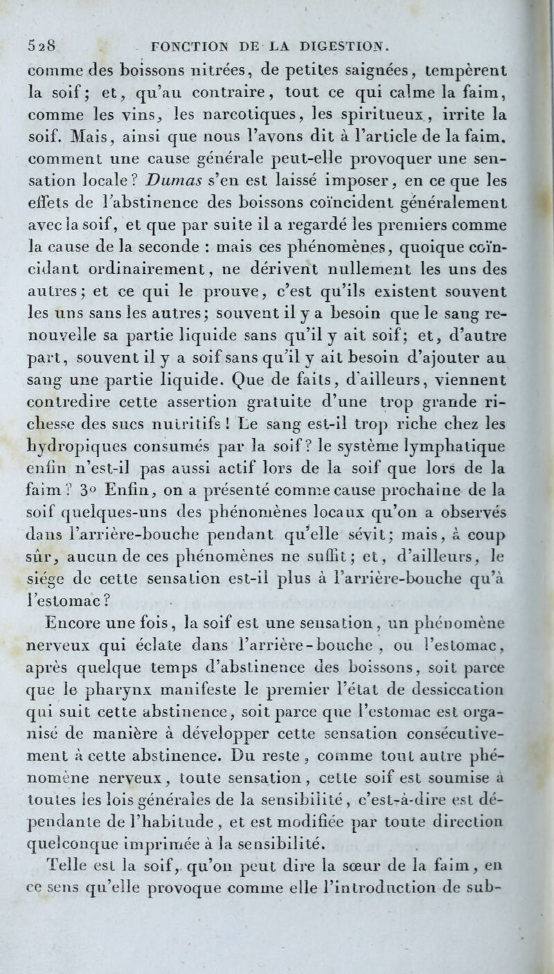 comme des boissons nitrées, de petites saignées, tempèrent la soif; et, qu'au contraire, tout ce qui calme la faim, comme les vins^ les narcotiques, les spiritueux, irrite la soif. Mais, ainsi que nous l'avons dit à l'article de la faim, comment une cause générale peut-elle provoquer une sen- sation locale? Damas s'en est laissé imposer, en ce que les effets de Fabstinence des boissons coïncident généralement avec la soif, et que par suite il a regardé les premiers comme la cause de la seconde : mais ces phénomènes, quoique coïn- cidant ordinairement, ne dérivent nullement les uns des autres; et ce qui le prouve, c'est qu'ils existent souvent les uns sans les autres ; souvent il y a besoin que le sang re- nouvelle sa partie liquide sans qu'il y ait soif; et, d'autre part, souvent il y a soif sans qu'il y ait besoin d'ajouter au sang une partie liquide. Que de faits, d'ailleurs, viennent contredire cette assertion gratuite d'une trop grande ri- chesse des sucs nutritifs ! Le sang est-il trop riche chez les hydropiques consumés par la soif? le système lymphatique eiifin n'est-il pas aussi actif lors de la soif que lors de la faim? 3*^ Enfin, on a présenté comme cause prochaine de la soif quelques-uns des phénomènes locaux qu'on a observés dans l'arrière-bouche pendant qu'elle sévit; mais, à coup sur, aucun de ces phénomènes ne suffit; et, d'ailleurs, le siège de cette sensation est-il plus à l'arrière-bouche qu'à l'estomac? Encore une fois, la soif est une sensation, un phénomène nerveux qui éclate dans l'arrière-bouche, ou l'estomac, après quelque temps d'abstinence des boissons, soit parce que le pharynx manifeste le premier l'état de dessiccation qui suit cette abstinence, soit parce que l'estomac est orga- nisé de manière à développer cette sensation consécutive- ment à cette abstinence. Du reste, comme tout autre phé- nomène nerveux, toute sensation, cette soif est soumise a toutes les lois générales de la sensibilité , c'est-à-dire est dé- pendante de l'habitude, et est modifiée par toute direction quelconque imprimée à la sensibilité. Telle est la soif, qu'on peut dire la sœur de la faim, en ce sens qu'elle provoque comme elle l'introduction de sub-