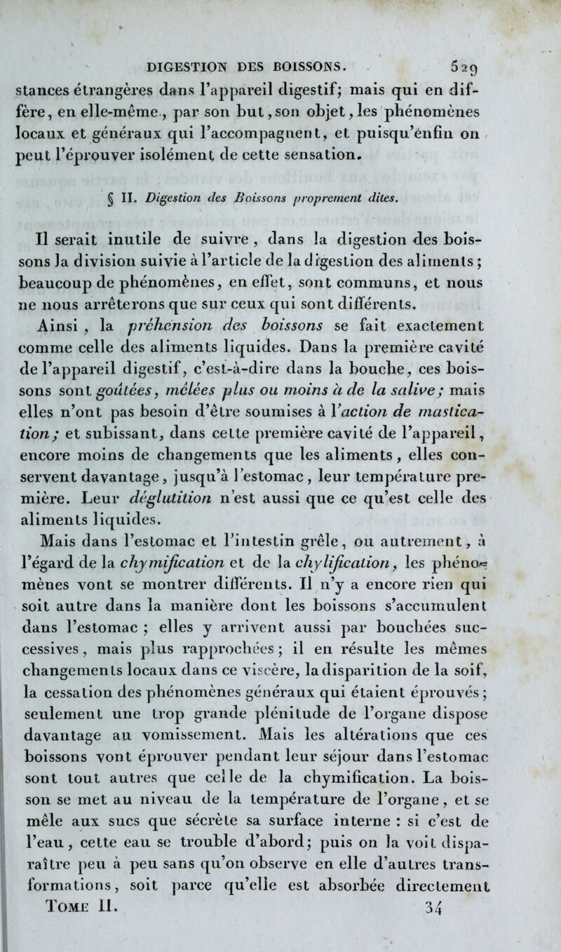 Stances étrangères dans l'appareil digestif; mais qui en dif- fère, en elle-même , par son but ,son objet, les phénomènes locaux et généraux qui l'accompagnent, et puisqu'ènfin on peut TéprQuver isolément de cette sensation, § II. Digestion des Boissons proprement dites. Il serait inutile de suivre , dans la digestion des bois- sons la division suivie à l'article de la digestion des aliments ; beaucoup de phénomènes, en effet, sont communs, et nous ne nous arrêterons que sur ceux qui sont différents. Ainsi , la préhension des boissons se fait exactement comme celle des aliments liquides. Dans la première cavité de l'appareil digestif, c'est-à-dire dans la bouche, ces bois- sons sont goûtées, mêlées plus ou moins à de la salii^e; mais elles n'ont pas besoin d'être soumises à Vaction de mastica- tion; et subissant, dans cette première cavité de l'appareil, encore moins de changements que les aliments, elles con- servent davantage, jusqu'à l'estomac , leur température pre- mière. Leur déglutition n'est aussi que ce qu'est celle des aliments liquides. Mais dans l'estomac et l'intestin grêle, ou autrement, à l'égard de la chjmijlcation et de la chylijicaiion, les phéno« mènes vont se montrer différents. Il n'y a encore rien qui soit autre dans la manière dont les boissons s'accumulent dans l'estomac ; elles y arrivent aussi par bouchées suc- cessives , mais plus rapprochées ; il en résulte les mêmes changements locaux dans ce viscère, la disparition de la soif, la cessation des phénomènes généraux qui étaient éprouvés ; seulement une trop grande plénitude de l'organe dispose davantage au vomissement. Mais les altérations que ces boissons vont éprouver pendant leur séjour dans l'estomac sont tout autres que celle de la chymification. La bois- son se met au niveau de la température de l'organe, et se mêle aux sucs que sécrète sa surface interne : si c'est de l'eau, cette eau se trouble d'abord; puis on la voit dispa- raître peu à peu sans qu'on observe en elle d'autres trans- formations, soit ])arce qu'elle est absorbée directement Tome 11. 34