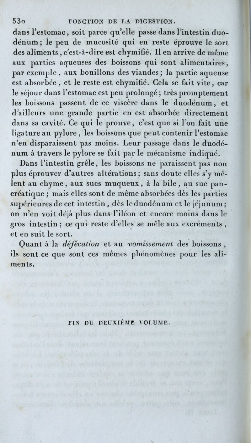 dans l'estomac, soit parce qu'elle passe dans Tintestin duo- dénum; le peu de mucosité qui en reste éprouve le sort des aliments , c'est-à-dire est cliymifié. Il en arrive de même aux parties aqueuî-es des boissons qui sont alimentaires, par exemple , aux bouillons des viandes ; la partie aqueuse est absorbée , et le reste est chymifié. Cela se fait vite, car le séjour dans l'estomac est peu prolongé ; très promptement les boissons passent de ce viscère dans le duodénum, et d'ailleurs une grande partie en est absorbée directement dans sa cavité. Ce qui le prouve, c'est que si Ton fait une ligature au pylore, les boissons que peut contenir l'estomac n'en disparaissent pas moins. Leur passage dans le duodé- num à travers le pylore se fait par le mécanisme indiqué. Dans l'intestin grêle, les boissons ne paraissent pas non plus éprouver d'autres altérations; sans doute elles s'y mê- lent au chyme, aux sucs muqueux, à la bile, au suc pan- créatique ; mais elles sont de même absorbées dès les parties supérieures de cet intestin, dès le duodénum et le jéjunum; on n'en voit déjà plus dans l'iléon et encore moins dans le gros intestin; ce qui reste d'elles se mêle aux excréments , et en suit le sort. Quant à la défécation et au vomissèment des boissons , ils sont ce que sont ces mêmes phénomènes pour les ali- ments. flN DU DElJX^È^fE VOLUME.