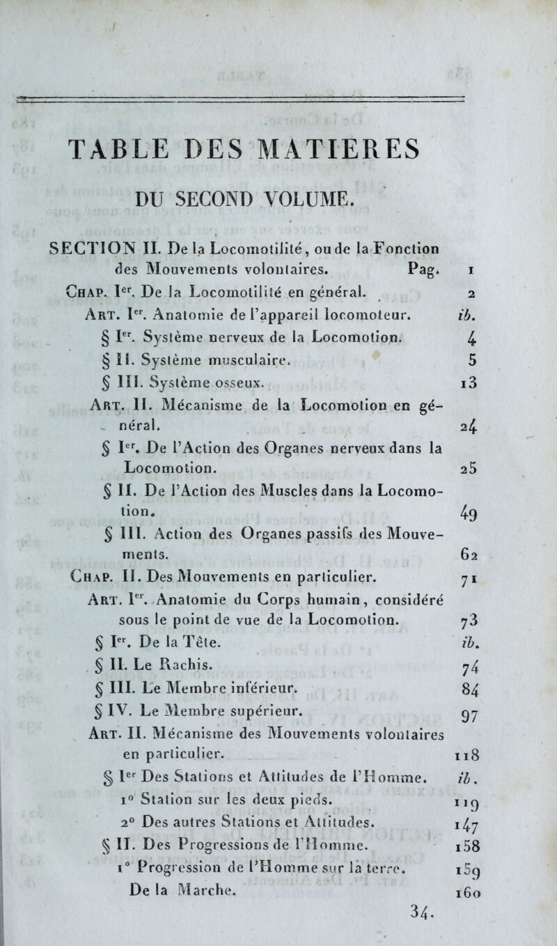 TABLE DES MATIERES DU SECOND VOLUME. SECTION II. De la Locomotililé, ou de la Fonction des Mouven:ients volontaires. P^g* i Chap. I^^ De la Locomotllité en général. 2 Art. 1^'. Anatomie de l'appareil locomoteur. ib. § 1. Système nerveux de la Locomotion. 4 § II. Système musculaire. 5 § III. Système osseux. i3 Art. II. Mécanisme de la Locomotion en gé- . néral. 24 § P. De l'Action des Organes nerveux dans la Locomotion. 25 § II, De l'Action des Muscles dans la Locomo- tion. 49 § III. Action des Organes passifs des Mouve- ments. 62 Chap. II. Des Mouvements en particulier. 71 Art. T'. Anatomie du Corps humain, considéré sous le point de vue de la Locomotion. y3 § I. De la Tête. ib, § II. Le Rachis. 74 § III. Le Membre inférieur. 84 § IV. Le Membre supérieur. Art. il Mécanisme des Mouvements volontaires en particulier. 118 g I Des Stations et Attitudes de l'Homme. ib. i*^ Station sur les deux pieds. 2° Des autres Stations et Attitudes. 14.7 § IL Des Progressions de riiomme. i58 1° Progression de l'Homme sur \a terre. i5g De la Marche. 160 34.