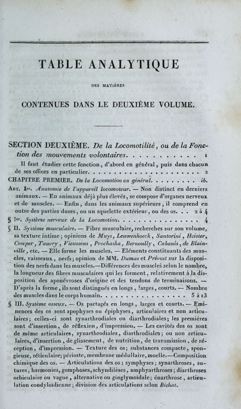 TABLE ANALYTIQUE DES MATIÈRES CONTENUES DANS LE DEUXIÈME VOLUME. SECTION DEUXIÈME. De la Locomotiliié, ou de la Fonc- tion des mouvements volontaires i Il faut étudier cette fonction, d'abord en général, puis dans chacun de ses offices en particulier 2 CHAPITRE PREMIER. De la Locomotion en général ib. Art. 1er. Anatomie de l'appareil locomoteur. — Non distinct en derniers animaux. — En animaux déjà plus élevés, se compose d'organes nerveux et de muscles. — Enfin , dans les animaux supérieurs , il comprend en outre des parties dures, ou un squelette extérieur, ou des os. . . 2 à 4 § Système nerveux de la Locomotion 4 § II. Système musculaire. — Fibre musculaire, recherches sur son volume, sa texture intime j opinions de Muys, Leuwenhoeck , Santorini, Heister, Cowper, Tauiny ^ Vieussens , Prochaska, Bernoully ^ Cabanis^ de Blain- pille, etc. — Elle forme les muscles. — Eléments constituants des mus- cles, vaisseaux , nerfs; opinion de MM. Dumas et Préi^ost sur la disposi- tion des nerfs dans les muscles.—Différences des muscles selon le nombre, la longueur des fibres musculaires qui les forment, relativement à la dis- position des aponévroses d'origine et des tendons de terminaisons. — D'après la forme, ils sont distingués en longs , larges, courts, — Nombre des muscles dans le corps humain 5ài3 § III. Système osseux. — Os partagés en longs , larges et courts. — Emi- nences des os sont apophyses ou épiphyses, articulaires et non articu- laires j celles-ci sont synarthrodiales ou diarlhrodiales ; les premières sont d'insertion, de réflexion, d'impression. — Les cavités des os sont de même articulaires, synarthrodiales, diarthrodiales; ou non articu- laires, d'insertion , de glissement, de nutrition, de transmission , de ré- ception, d'impression. — Texture des os; substances compacte, spon- gieuse, réliculaire;périoste, membrane médullaire,moelle.—Composition chimique des os. — Articulations des os ; symphyses; synarthroses, su- tures > harmonies, gomphoses,schyndilèses, ampbyarthroses ; diarthroses orbiculaire ou vague, alternative ou ginglymoïdale; énarthrose , articu- lation condyloïdicnne ; division des articulations selon Bichat.