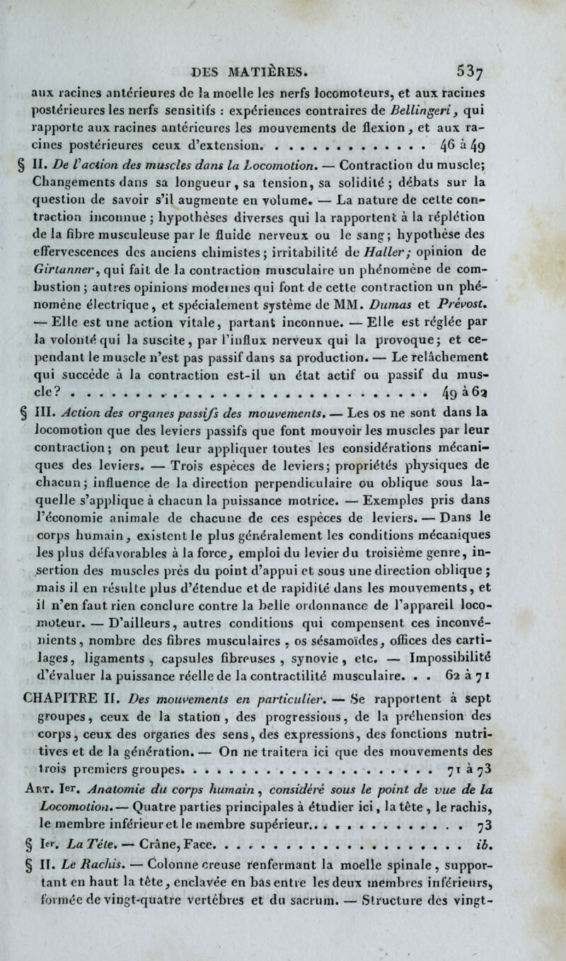 aux racines antérieures de la moelle les nerfs locomoteurs, et aux racines postérieures les nerfs sensitifs : expériences contraires de Bellingeri, qui rapporte aux racines antérieures les mouvements de flexion, et aux ra- cines postérieures ceux d'extension. 4^ ^ 49 § II. De Vaciion des muscles dans la Locomotion. — Contraction du muscle; Changements dans sa longueur, sa tension, sa solidité; débats sur la question de savoir s'il augmente en volume. — La nature de cette con- traction inconnue ; hypothèses diverses qui la rapportent à la réplétion de la fibre musculeuse par le fluide nerveux ou le sang; hypothèse des effervescences des anciens chimistes; irritabilité àeHaller; opinion de Girtanner, qui fait de la contraction musculaire un phénomène de com- bustion ; autres opinions modernes qui font de cette contraction un phé- nomène électrique, et spécialement système de MM. Dumas et PrévosU — Elle est une action vitale, partant inconnue. — Elle est réglée par la volonté qui la suscite, par l'influx nerveux qui la provoque; et ce- pendant le muscle n'est pas passif dans sa production. — Le relâchement qui succède à la contraction est-il un état actif ou passif du mus- cle? 49 § III. Action des organes passifs des mouvements, — Les os ne sont dans la locomotion que des leviers passifs que font mouvoir les muscles par leur contraction; on peut leur appliquer toutes les considérations mécani- ques des leviers. —Trois espèces de leviers; propriétés physiques de chacun; influence de la direction perpendiculaire ou oblique sous la- quelle s'applique à chacun la puissance motrice. — Exemples pris dans l'économie animale de chacune de ces espèces de leviers. — Dans le corps humain, existent le plus généralement les conditions mécaniques les plus défavorables à la force, emploi du levier du troisième genre, in- sertion des muscles près du point d'appui et sous une direction oblique ; mais il en résulte plus d'étendue et de rapidité dans les mouvements, et il n'en faut rien conclure contre la belle ordonnance de l'appareil loco- moteur.— D'ailleurs, autres conditions qui compensent ces inconvé- nients, nombre des fibres musculaires , os sésamoïdes, offices des carti- lages, ligaments, capsules fibreuses, synovie, etc. — Impossibilité d'évaluer la puissance réelle de la contractilité musculaire. . . 62 à 71 CHAPITRE II. Des mouvements en particulier. — Se rapportent à sept groupes, ceux de la station, des progressions, de la préhension des corps, ceux des organes des sens, des expressions, des fonctions nutri- tives et de la génération. — On ne traitera ici que des mouvements des trois premiers groupes 71 4^3 Art. 1er. Anatomie du corps humain, considéré sous le point de vue de la Locomotion,— Quatre parties principales à étudier ici, la tête , le rachis, le membre inférieur et le membre supérieur 73 § ler. La Tête. — Crâne, Face ib, § II. Le Rachis. — Colonne creuse renfermant la moelle spinale, suppor- tant en haut la tête, enclavée en bas entre les deux membres inférieurs, formée de vingt-quatre vertèbres et du sacrum. — Structure des vingt-