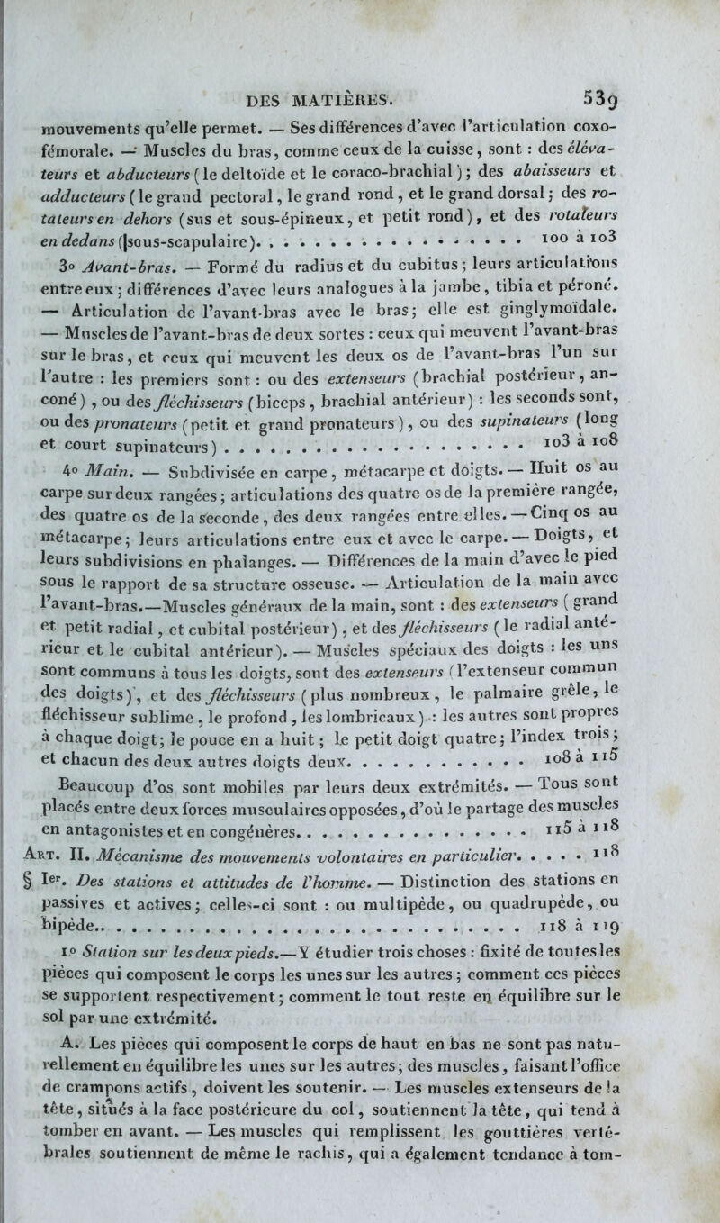 mouvements qu'elle permet. _ Ses différences d'avec l'articulation coxo- fémorale. — Muscles du bvas, comme ceux de la cuisse, sont : àes éléva- teurs et abducteurs ( le deltoïde et le coraco-brachial ) ; des abaisseurs et adducteurs ( le grand pectoral, le grand rond , et le grand dorsal j des ro- tateurs en dehors (sus et sous-épineux, et petit rond), et des rotateurs e/z c?eû?fln5 (|3ous-scapulaire) 100 à io3 3o Avant-bras, — Formé du radius et du cubitus; leurs articulati-ons entre eux; différences d'avec leurs analogues à la jambe, tibia et péroné. — Articulation de l'avant bras avec le bras; elle est ginglymoïdale. — Muscles de l'avant-bras de deux sortes : ceux qui meuvent l'avant-bras sur le bras, et ceux qui meuvent les deux os de l'avant-bras l'un sur l'autre : les premiers sont: ou des extenseurs (brachial postérieur, an- coné) , ou des Jléchisseurs (biceps , brachial antérieur) : les seconds sont, ou des pronateurs (petit et grand pronateurs), ou des supinateurs (long et court supinateurs) io3 à loS 40 Main. — Subdivisée en carpe, métacarpe et doigts. — Huit os au carpe surdeux rangées; articulations des quatre osde la première rangée, des quatre os de la Seconde, des deux rangées entre elles.—Cinq os au métacarpe; leurs articulations entre eux et avec le carpe. — Doigts, et leurs subdivisions en phalanges. — Différences de la main d'avec le pied sous le rapport de sa structure osseuse. — Articulation de la main avec l'avant-bras Muscles généraux de la main, sont : àes extenseurs ( grand et petit radial, et cubital postérieur), et des fléchisseurs ( le radial anté- rieur et le cubital antérieur). — Muscles spéciaux des doigts : les uns sont communs à tous les doigts, sont des extenseurs rl'extenseur commun des doigts)', et des fléchisseurs {\Ans r\omhrew^ ^ le palmaire grêle, le fléchisseur sublime , le profond , ieslombricaux) : les autres sont propres à chaque doigt; îe pouce en a huit ; le petit doigt quatre; l'index trois ; et chacun des deux autres doigts deux 108 à 115 Beaucoup d'os sont mobiles par leurs deux extrémités. — Tous sont placés entre deux forces musculaires opposées, d'où îe partage des muscles en antagonistes et en congénères ii5àii8 Art. 1\, Mécanisme des mouvements volontaires en particulier § le'. Des stations et attitudes de Vhomme. — Disfinction des stations en passives et actives; celles-ci sont : ou multipède, ou quadrupède, ou bipède 118 à 119 10 Station sur les deux pieds»—Y étudier trois choses : fixité de toutes les pièces qui composent le corps les unes sur les autres ; comment ces pièces se supportent respectivement; comment le tout reste en équilibre sur le sol par une extrémité. A. Les pièces qui composent le corps de haut en bas ne sont pas natu- rellement en équilibre les unes sur les autres ; des muscles, faisant l'office de crampons actifs, doivent les soutenir. — Les muscles extenseurs de !a tête, situés à la face postérieure du col, soutiennent la tête, qui tend à tomber en avant.—Les muscles qui remplissent les gouttières verté- brales soutiennent de même le rachis, qui a également tendance à tom-