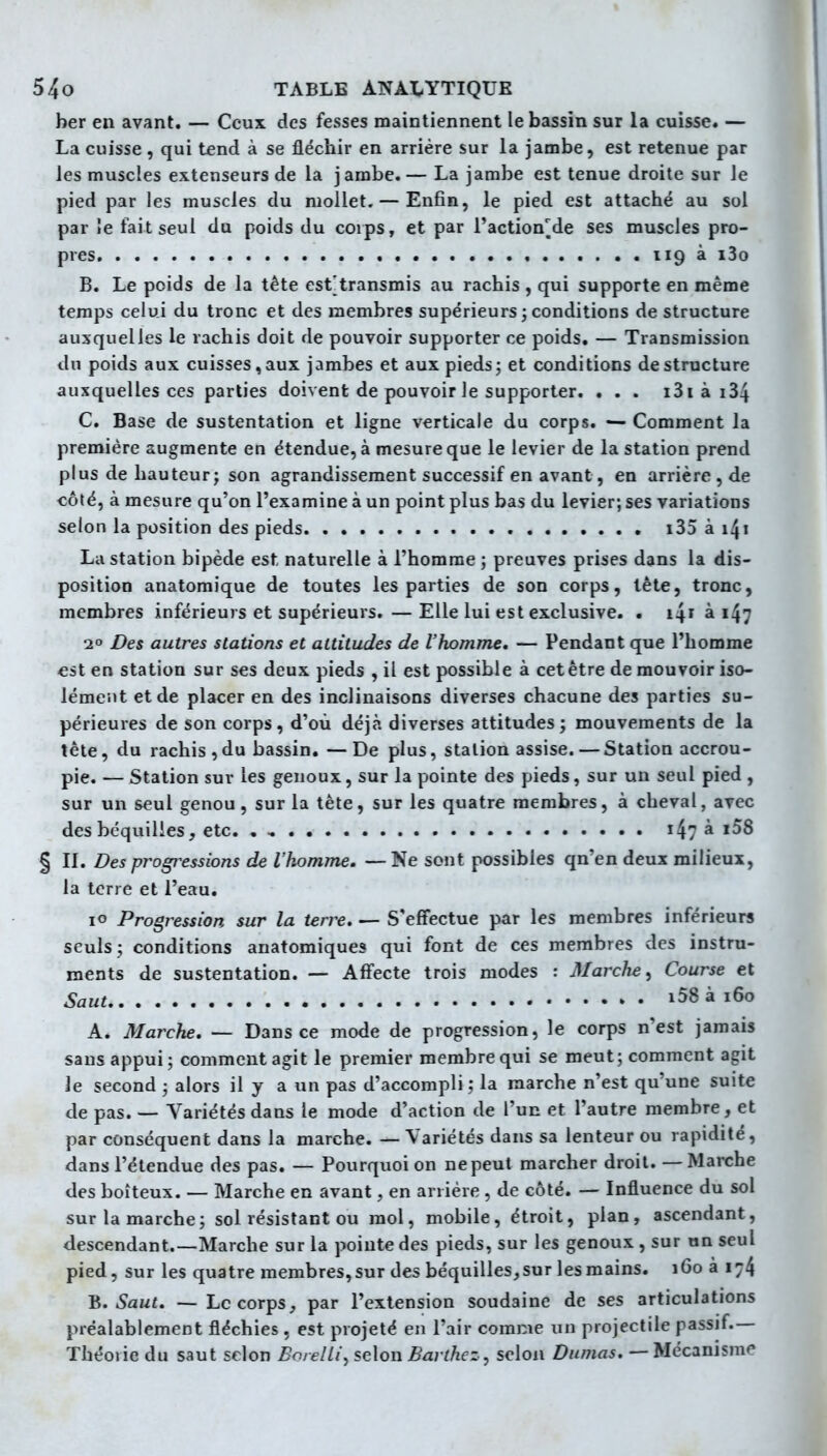 ber en avant. — Ceux des fesses maintiennent le bassin sur la cuisse. — La cuisse, qui tend à se fléchir en arrière sur la jambe, est retenue par les muscles extenseurs de la jambe.— La jambe est tenue droite sur le pied par les muscles du mollet. — Enfin, le pied est attaché au sol par Je fait seul du poids du corps, et par l'action^de ses muscles pro- pres 119 à i3o B. Le poids de la tête est: transmis au rachis , qui supporte en même temps celui du tronc et des membres supérieurs ; conditions de structure auxquelles le rachis doit de pouvoir supporter ce poids. — Transmission du poids aux cuisses,aux jambes et aux pieds; et conditions déstructure auxquelles ces parties doivent de pouvoir le supporter. . . . i3i à i34 C. Base de sustentation et ligne verticale du corps. — Comment la première augmente en étendue, à mesure que le levier de la station prend plus de hauteur; son agrandissement successif en avant, en arrière , de côïé, à mesure qu'on l'examine à un point plus bas du levier; ses variations selon la position des pieds i35 à i4i La station bipède est naturelle à l'homme ; preuves prises dans la dis- position anatomique de toutes les parties de son corps, tète, tronc, membres inférieurs et supérieurs. — Elle lui est exclusive. . 141 à 147 20 Des autres stations et attitudes de l'homme. — Pendant que l'homme €st en station sur ses deux pieds , il est possible à cet être de mouvoir iso- lément et de placer en des inclinaisons diverses chacune des parties su- périeures de son corps, d'où déjà diverses attitudes; mouvements de la tète, du rachis,du bassin. —De plus, station assise.—Station accrou- pie. — Station sur les genoux, sur la pointe des pieds, sur un seul pied , sur un seul genou, sur la tête, sur les quatre membres, à cheval, avec des béquilles, etc. , , i47 ^ § II. Des progressions de l'homme. — Ne sont possibles qn'en deux milieux, la terre et l'eau. lo Progression sur la terre. — S'effectue par les membres inférieurs seuls; conditions anatomiques qui font de ces membres des instru- ments de sustentation. — Affecte trois modes : Marche y Course et Saut i58 à 160 A. Marche. — Dans ce mode de progression, le corps n'est jamais sans appui ; comment agit le premier membre qui se meut; comment agit Je second ; alors il y a un pas d'accompli ; la marche n'est qu'une suite de pas. — Variétés dans le mode d'action de l'un et l'autre membre, et par conséquent dans la marche. — Variétés dans sa lenteur ou rapidité, dans l'étendue des pas. — Pourquoi on ne peut marcher droit. — Marche des boiteux. — Marche en avant, en arrière , de côté. — Influence du sol sur la marche; sol résistant ou mol, mobile, étroit, plan, ascendant, descendant.—Marche sur la pointe des pieds, sur les genoux , sur nn seul pied, sur les quatre membres,sur des béquilles,sur les mains. 160 à 174 ^. Saut. -—Le corps, par l'extension soudaine de ses articulations préalablement fléchies , est projeté en l'air comme un projectile passif.— Théorie du saut selon BorelLi^ selon Barthez, selon Dumas. — Mécanisme