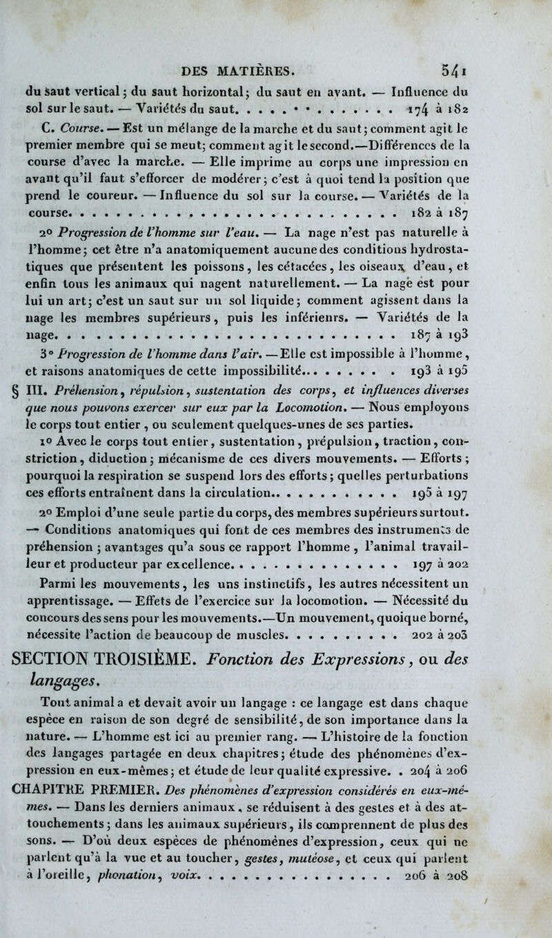 duâaut vertical; du saut horizontal; du saut en avant. — Influence du sol surle saut.-—Variétds du saut • • 174 à 182 C. Course. — Est un mélange de la marche et du saut ; comment agit le premier membre qui se meut; comment agit le second.—Différences de la course d'avec la marche. — Elle imprime au corps une impression en avant qu'il faut s'efforcer de modérer; c'est à quoi tend la position que prend le coureur.—Influence du sol sur la course. — Variétés de la course 182 à 187 2° Progression de l'homme sur l'eau. — La nage n'est pas naturelle à l'homme; cet être n'a anatomiquement aucune des conditions hydrosta- tiques que présentent les poissons, les cétacées, les oiseauj^ d'eau, et enfin tous les animaux qui nagent naturellement. — La nagé est pour lui un art; c'est un saut sur un sol liquide; comment agissent dans la nage les membres supérieurs, puis les inférieurs. — Variétés de la nage. 187 à igS 3° Progression de l'homme dans l'air, —Elle est impossible à l'homme, et raisons anatomiques de cette impossibilité 193 à 195 § III. Préhension, répulsion, sustentation des corps, et influences di^'erse s que nous pouvons exercer sur eux par la Locomotion. — Nous employons le corps tout entier , ou seulement quelques-unes de ses parties. îo Avec le corps tout entier, sustentation , prépulsion, traction, con- striction, diduction; mécanisme de ces divers mouvements. — Efforts; pourquoi la respiration se suspend lors des efforts; quelles perturbations ces efforts entraînent dans la circulation 193 à 197 20 Emploi d'une seule partis du corps, des membres supérieurs surtout. — Conditions anatomiques qui font de ces membres des instruments de préhension ; avantages qu'a sous ce rapport l'homme , l'animal travail- leur et producteur par excellence ^97^ Parmi les mouvements, les uns instinctifs, les autres nécessitent un apprentissage. — Effets de l'exercice sur la locomotion. — Nécessité du concours des sens pour les movivements.—Un mouvement, quoique borné, nécessite l'action de beaucoup de muscles 202 à 2o5 SECTION TROISIÈME. Fonction des Expressions, ou des langages. Tout animal a et devait avoir un langage : ce langage est dans chaque espèce en raison de son degré de sensibilité, de son importance dans la nature. — L'homme est ici au premier rang. — L'histoire de la fonction des langages partagée en deux chapitres; étude des phénomènes d'ex- pression en eux-mêmes; et étude de leur qualité expressive. . 204 à 206 CHAPITKE PREMIER. Des phénomènes d'expression considérés en eux-mê- mes. — Dans les derniers animaux, se réduisent à des gestes et à des at- touchements ; dans les animaux supérieurs, ils comprennent de plus des sons. — D'où deux espèces de phénomènes d'expression, ceux qui ne parlent qu'à la vue et au toucher, gestes, mutéose, et ceux qui parlent à l'oreille, phonation, voix 206 à 208