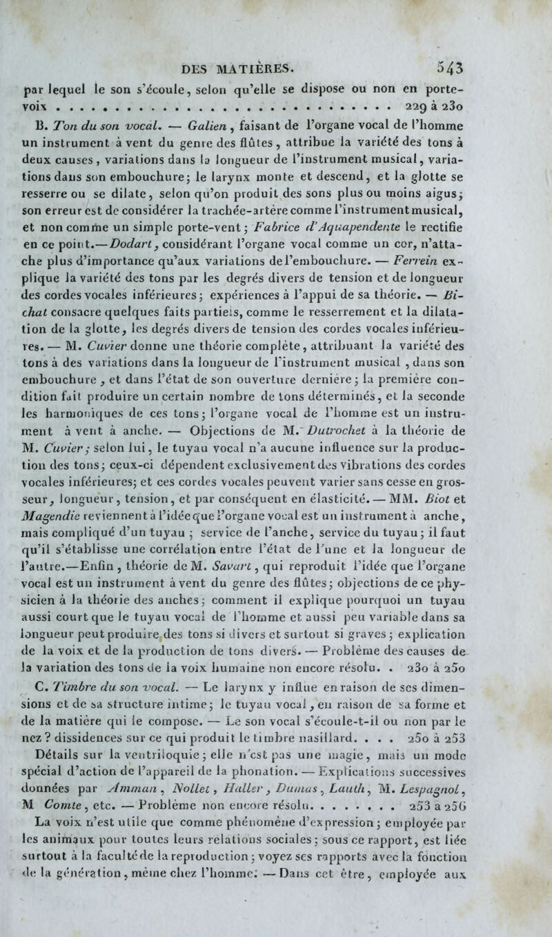 par lequel le son s'écoule, selon qu'elle se dispose ou non en porte- voix 229 à 280 B. Ton du son vocal. — Galien , faisant de l'organe vocal de l'homme un instrument à vent du genre des flûtes , attribue la variété des tons à deux causes , variations dans la longueur de l'instrument musical, varia- tions dans son embouchure5 le larynx monte et descend, et la glotte se resserre ou se dilate, selon qu'on produit des sons plus ou moins aigusi son erreur est de considérer la trachée-artère comme l'instrumentmusical, et non comme un simple porte-vent j Fabrice d'Acjuapenclente le rectifie en ce point.—Dodarl, considérant l'organe vocal comme un cor, n'atta- che plus d'importance qu'aux variations de l'embouchure. — Ferrein ex- plique la variété des tons par les degrés divers de tension et de longueur des cordes vocales inférieures; expériences à l'appui de sa théorie. — Bi- chaL consacre quelques faits partiels, comme le resserrement et la dilata- tion de la glotte, les degrés divers de tension des cordes vocales inférieu- res. — M. Cuvïer donne une théorie complète, attribuant la variéré des tons à des variations dans la longueur de l'instrument musical , dans son embouchure , et dans l'état de son ouverture dernière ; la première con- dition fait produire un certain nombre de Ions déterminés, et la seconde les harmoniques de ces tonsj l'organe vocal de l'homme est un instru- ment à vent à anche. — Objections de M..' Dutrochet à la théorie de M. Cuvier; selon lui, le tuyau vocal n'a aucune influence sur la produc- tion des tons; ceux-ci dépendent exclusivement des vibrations des cordes vocales inférieures; et ces cordes vocales peuvent varier sans cesse en gros- seur^ longueur, tension, et par conséquent en élasticité. — MM. Biot et Magendie reviennentàl'idéequel'organe voi:alest un instrument à anche, mais compliqué d'un tuyau ^ service de l'anche, service du tuyau ; il faut qu'il s'établisse une corrélation entre l'état de Tune et la longueur de l'autre.—Enfin , théorie de M. Savarc , qui reproduit l'idée que l'organe vocal est un instrument à vent du genre des flûtes; objections de ce phy- sicien à la théorie des anches; comment il explique pour(|uoi un tuyau aussi court que le tuyau vocal de l'homme et aussi peu variable dans sa longueur peut produire des tons si divers et surtout si graves ; explication de la voix et de la production de tons divers. — Problème des causes de Ja variation des tons de la voix humaine non encore résolu. . aSo à 25o C. Timbre du son vocal. — Le larynx y influe en raison de ses dimen- sions et de HA structure intime; le tuyau vocal , en raison de sa forme et de la matière qui le compose. — Le son vocal s'écoule-t-il ou non par le nez ? dissidences sur ce qui produit le timbre nasillard. , . . aSo à aSS Détails sur la vetitriloquie ; elle n'est pas une magie, maii un modo spécial d'action de l'appareil de la phonation. — Explications successives données par Amman ^ ISoLleL, Haller, Dumas Lautli M. Les/jagnol ^ M Comte, etc. — Problème non en<:()re résolu 253 a aSG La voix n'est utile que comme phénomène d'expression; employée par les animaux pour toutes leurs relations sociales; sous ce rapport, est liée surtout à la faculté de la reproduction ; voyez ses rapports avec la fonction d(; la génération , même chez l'homme; —Dans cet être, employée aux