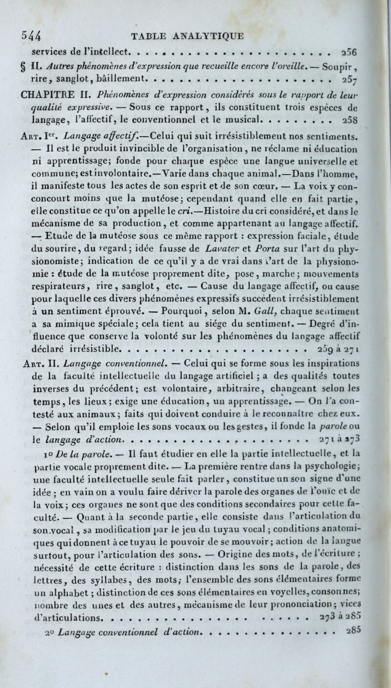 services de l'intellect 256 § H. Autres phénomènes d'expression que recueille encore l'oreille. — Soupir , rire, sanglot, bâillement 257 CHAPITRE II. Phénomènes d'expression considérés sous le raiiporL de leur qualité expressive. — Sous ce rapport, ils constituent trois espèces de langage, l'affectif, le conventionnel et le musical 258 Art. I. Langage affectif.—Celui qui suit irrésistiblement nos sentiments. — Il est le produit invincible de l'organisation , ne réclame ni éducation ni apprentissage; fonde pour chaque espèce une langue universelle et commune; estinvolontaire.—Varie dans chaque animal.—Dans l'homme, il manifeste tous les actes de son esprit et de son cœur. — La voix y con- concourt moins que la mutéose; cependant quand elle en fait partie, elle constitue ce qu'on appelle le cri.—Histoire du cri considéré, et dans le mécanisme de sa production, et comme appartenant au langage affectif. —: Etuùe de la mutéose sous ce même rapport : expression faciale, étude du sourire, du regard; idée fausse de Lavater et Porta sur l'art du phy- sionomiste; indication de ce qu'il y a de vrai dans v'art de la physiono- mie : étude de la mutéose proprement dite, pose , marche ; mouvements respirateurs, rire, sanglot, etc. — Cause du langage affectif, ou cause pour laquelle ces divers phénomènes expressifs succèdent irrésistiblement à un sentiment éprouvé. — Pourquoi, selon M. Gall, chaque sentiment a sa mimique spéciale; cela tient au siège du sentiment. — Degré d'in- fluence que conserve la volonté sur les phénomènes du langage affectif déclare irrésistible 239 à 27 i Art. II. Langage conventionnel. — Celui qui se forme sous les inspirations de la faculté intellectuelle du langage artificiel ; a des qualités toutes inverses du précédent; est volontaire, arbitraire, changeant selon les temps, les lieux; exige une éducation, un apprentissage. — On l'a con- testé aux animaux; faits qui doivent conduire à le reconnaître chez, eux. — Selon qu'il emploie les sons vocaux ou les gestes, il fonde la parole on le langage d'action 2'^iàij3 10 De la parole. — Il faut étudier en elle la partie intellectuelle, et la partie vocale proprement dite, — La première rentre dans la psychologie; une faculté intellectuelle seule fait parler, constitue un son signe d'une idée ; en vain on a voulu faire dériver la parole des organes de l'ouïe et de la voix; ces organes ne sont que des conditions secondaires pour cette fa- culté.— Quant à la seconde partie, elle consiste dans l'articulation du son.vocaî, sa modification par le jeu du tuyau vocal ; conditions anatorai- ques qui donnent à ce tuyau le pouvoir de se mouvoir; action de la langue surtout, pour l'articulation des sons. — Origine des mots, de l'écriture ; nécessité de cette écriture : distinction dans les sons de la parole, des lettres, des syllabes, des mots,- l'ensemble des sons élémentaires forme un alphabet ; distinction de ces sons élémentaires en voyelles, consonnes; nombre des unes et des autres, mécanisme de leur prononciation ; vices d'articulations 273 à 285 2 Langage conventionnel d'action 285