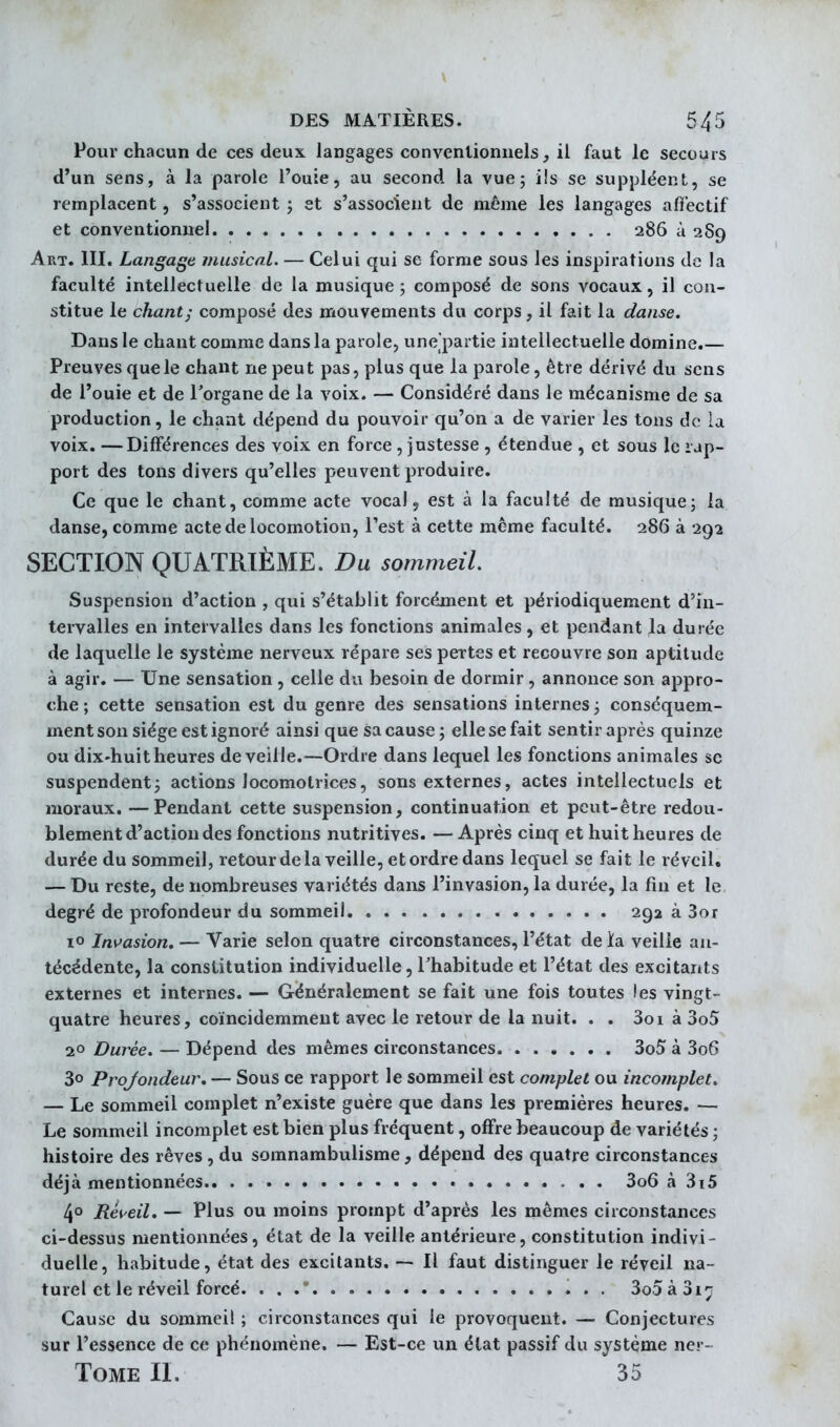 Pour chacun de ces deux, langages conventionnels, il faut le secours d'un sens, à la parole l'ouie, au second la vue; ils se suppléent, se remplacent, s'associent ; et s'associent de même les langages affectif et conventionnel 286 à 289 Art. m. Langage musical. — Celui qui se forme sous les inspirations de la faculté intellectuelle de la musique 5 composé de sons vocaux, il con- stitue le chant; composé des mouvements du corps, il fait la danse. Dans le chant comme dans la parole, une'partie intellectuelle domine.— Preuves que le chant ne peut pas, plus que la parole, être dérivé du sens de l'ouie et de l'organe de la voix. — Considéré dans le mécanisme de sa production, le chant dépend du pouvoir qu'on a de varier les tons de la voix. —Différences des voix en force, justesse , étendue , et sous le rap- port des tons divers qu'elles peuvent produire. Ce que le chant, comme acte vocal 5 est à la faculté de musique; la danse, comme acte de locomotion, Test à cette même faculté. 286 à 292 SECTION QUATRIÈME. Du sommeil Suspension d'action , qui s'établit forcément et périodiquement d'in- tervalles en intervalles dans les fonctions animales, et pendant la durée de laquelle le système nerveux répare ses pertes et recouvre son aptitude à agir. — Une sensation, celle du besoin de dormir, annonce son appro- che; cette sensation est du genre des sensations internes; conséquem- ment son siège est ignoré ainsi que sa cause; elle se fait sentir après quinze ou dix-huit heures de veille.—Ordre dans lequel les fonctions animales se suspendent; actions locomotrices, sons externes, actes intellectuels et moraux. —Pendant cette suspension, continuation et peut-être redou- blement d'action des fonctions nutritives. —Après cinq et huit heures de durée du sommeil, retour de la veille, et ordre dans lequel se fait le réveil. — Du reste, de nombreuses variétés dans l'invasion, la durée, la fin et le degré de profondeur du sommeil 29a à 3or lo Ins^asion. — Varie selon quatre circonstances, l'état de ia veille an- técédente, la constitution individuelle, Thabitude et l'état des excitants externes et internes. — Généralement se fait une fois toutes les vingt- quatre heures, coïncidemmeut avec le retour de la nuit. . . 3oi à 3o5 2° Durée. — Dépend des mêmes circonstances 3o5 à 3o6 30 Profondeur, — Sous ce rapport le sommeil est complet ou incomplet. — Le sommeil complet n'existe guère que dans les premières heures. —• Le sommeil incomplet est bien plus fréquent, offre beaucoup de variétés ; histoire des rêves , du somnambulisme , dépend des quatre circonstances déjà mentionnées 3o6 à 3i5 4° Réveil, — Plus ou moins prompt d'après les mêmes circonstances ci-dessus mentionnées, état de la veille antérieure, constitution indivi- duelle, habitude, état des excitants. — Il faut distinguer le réveil na- turel et le réveil forcé. 3o5à3i7 Cause du sommeil ; circonstances qui le provoquent. — Conjectures sur l'essence de ce phénomène. — Est-ce un état passif du système ner- TOME II. 35