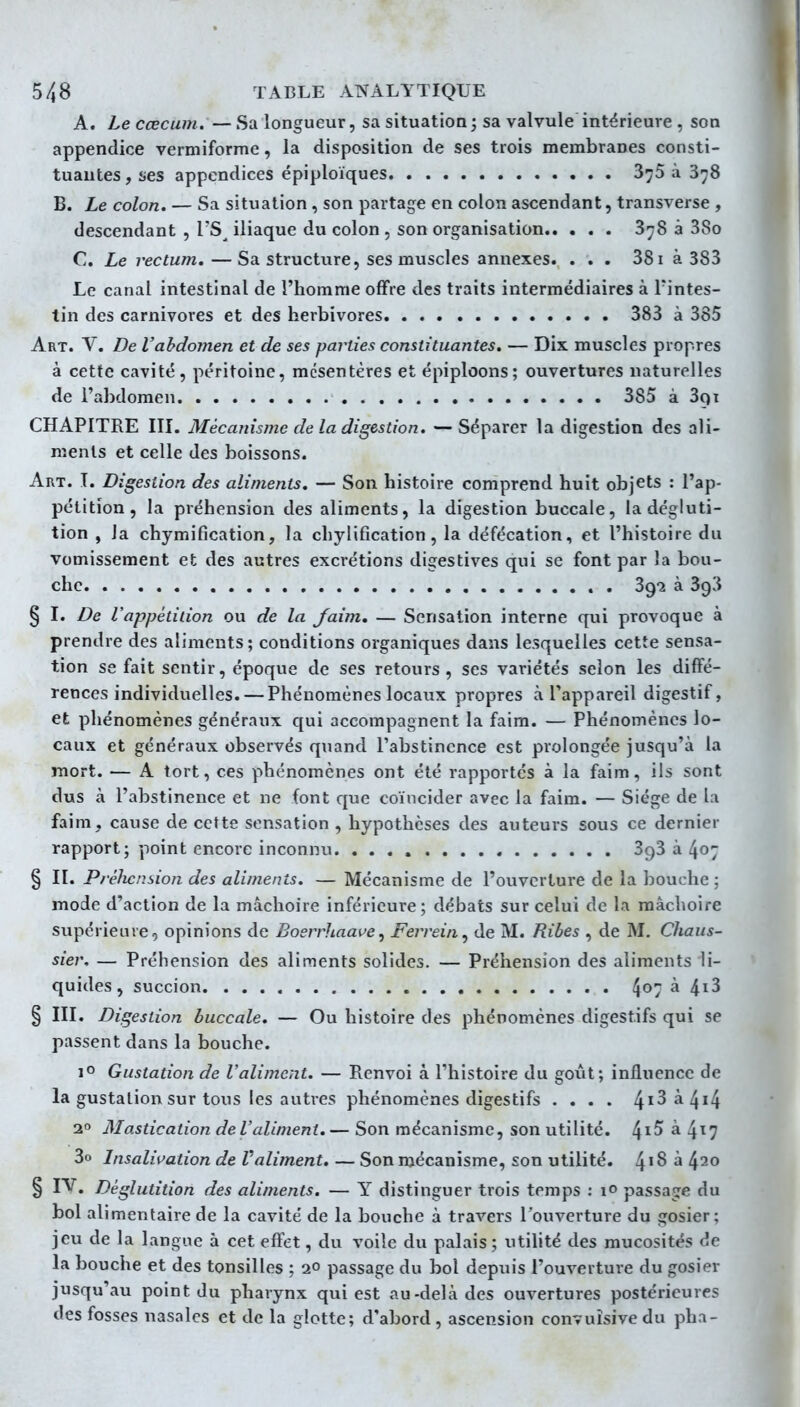 A. Leccecum.—Sa longueur, sa situation; sa valvule intérieure , son appendice vermiforme, la disposition de ses trois membranes consti- tuantes , î^es appendices épiploïques 3^5 à 878 B. Le colon. — Sa situation , son partage en colon ascendant, transverse , descendant , TS^ iliaque du colon , son organisation 878 à 38o C. Le rectum, —Sa structure, ses muscles annexes. ... 381 à 383 Le canal intestinal de l'homme offre des traits intermédiaires à Tintes- tin des carnivores et des herbivores 383 à 385 Art. V. De l'abdomen et de ses parties constituantes, — Dix muscles propres à cette cavité, péritoine, mésentères et épiploons; ouvertures naturelles de l'abdomen 385 à 3qi CHAPITRE III. Mécanisme de la digestion. — Séparer la digestion des ali- ments et celle des boissons. Art. t. Digestion des aliments. — Son histoire comprend huit objets : l'ap- pétition, la préhension des aliments, la digestion buccale, la dégluti- tion , la chymification, la chylification, la défécation, et l'histoire du vomissement et des autres excrétions digestives qui se font par la bou- che , 39*2 à 393 § I. De l'appétiiion ou de la Jaim, — Sensation interne qiii provoque à prendre des aliments; conditions organiques dans lesquelles cette sensa- tion se fait sentir, époque de ses retours, ses variétés selon les diffé- rences individuelles.— Phénomènes locaux propres à l'appareil digestif, et phénomènes généraux qui accompagnent la faim. — Phénomènes lo- caux et généraux observés quand l'abstinence est prolongée jusqu'à la mort. — A tort, ces phénomènes ont été rapportés à la faim, ils sont dus à l'abstinence et ne font que coïncider avec la faim. — Siège de la faim, cause de cette sensation , hypothèses des auteurs sous ce dernier rapport; point encore inconnu SgS à 407 § II. Préhension des aliments. — Mécanisme de l'ouverture de la bouche ; mode d'action de la mâchoire inférieure; débats sur celui de la mâchoire supérieure, opinions de Boerrhaave^ Ferrein, de M. Ribes , de M. Chaus- sier. — Préhension des aliments solides. — Préhension des aliments li- quides, succion 4^7 ^ 4^3 § III. Digestion buccale. — Ou histoire des phénomènes digestifs qui se passent dans la bouche. 1° Gustation de l'aliment. — Renvoi à l'histoire du goût; influence de la gustation sur tous les autres phénomènes digestifs .... ^i3 à. ^i^ 2° Mastication de l'aliment.— Son mécanisme, son utilité. 4^^ ^ 4^7 3o Insalivation de Valiment. — Son mécanisme, son utilité. 4'^ ^ 4^0 § I^. Déglutition des aliments. — Y distinguer trois temps : lo passage du bol alimentaire de la cavité de la bouche à travers l'ouverture du gosier; jeu de la langue à cet effet, du voile du palais; utilité des mucosités de la bouche et des tonsilles ; 20 passage du bol depuis l'ouverture du gosier jusqu'au point du pharynx qui est au-delà des ouvertures postérieures des fosses nasales et de la glotte; d'abord , ascension convuîsive du ph na-
