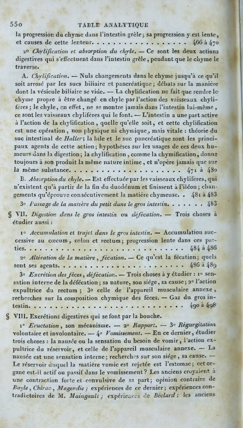 la progression du chyme dans l'intestin grêle ; sa progression y est lente, et causes de cette Jenteur 4^6 à 470 20 Chylification et absorption du chyle, — Ce sont les deux actions digestives qui s'effectuent dans l'intestin grêle, pendant que le chyme le traverse. A. Chylification. — Nuls changements dans le chyme jusqu'à ce qu'il soit arrosé par les sucs biliaire et pancréatique ; débats sur la manière dont la vésicule biliaire se vide. — La chylification ne fait que rendre le chyme propre à être changé en chyle par l'action des vaisseaux chyli- féres ; le chyle, en effet, ne se montre jamais dans l'intestin lui-même , ce sont les vaisseaux chyliféres qui le font. — L'intestin a une part active à l'action de la chylification, quelle qu'elle soit, et cette chylification est une opération, non physique ni chjnàque, mais vitale : théorie du suc intestinal de HaUer\ la bile et le suc pancréatique sont les princi- paux agents de cette action; hypothèses sur les usages de ces deux hu- meurs dans la digestion; la chylification , comme la chymificaliou, donne toujours à son produit la même nature intime , et n'opère jamais que sur la même substance 47^^^ 4^0 B. Absorption du chyle. — Est effectuée par les vaisseaux chyliféres, qui n'existent qu'à partir de la fin du duodénum et finissent à l'iléon ; chan- gements qu'éprouve consécutivement la matière chymeuse. . 4^^ ^ 3° l'assage de la matière du petit dans le gros intestin 4^3 § Digestion dans le gros intestin ou défécation. — Trois choses à étudier aussi : 10 Accumulation et trajet dans le gros intestin. — Accumulation suc- cessive au cœcum , colon et rectum; progression lente dans ces par- ties 484 à 486 10 Altération de la matière , fécation. — Ce qu'est la fécation; quels sont ses agents 4^6 à 489 3° Excrétion des fèces, défécation. — Trois choses à y étudier : 10 sen- Scîtion interre de la défécation ; sa nature, sou siège, sa cause ; 2° l'action expultrice du rectum ; 3° celle de l'appareil musculaire annexe , recherches sur la composition chymique des fèces. — Gaz du gros in- testin 490 à 498 § VIU. Excrétions digestives qui se font par la bouche. 1° Eructation^ son mécanisme. — 2° Rapport. — ^° Régurgitation volontaire et involontaire. — 4° J^omissenient. — En ce dernier, étudier trois choses : la nausée ou la sensation du besoin de vomir, Tactiou ex- pultrice du réservoir, et celle de l'appareil musculaire annexe. — La nausée est une sensation interne; recherchr^s sur son siège, sa cause. — Le réservoir duquel la matière vomie est rejetée est l'estomac; cet or- gane est-il actif ou passif dans le vomissement? Les anciens croyaient à une contraction forte et cnnvulsive de sa part; opinion contraire de Bayle, Chirac^ Magerdie : expériences de ce dernier; expériences con- tradictoires de M. Maingauli j cxpéricv es tic Béclard ; les anciens