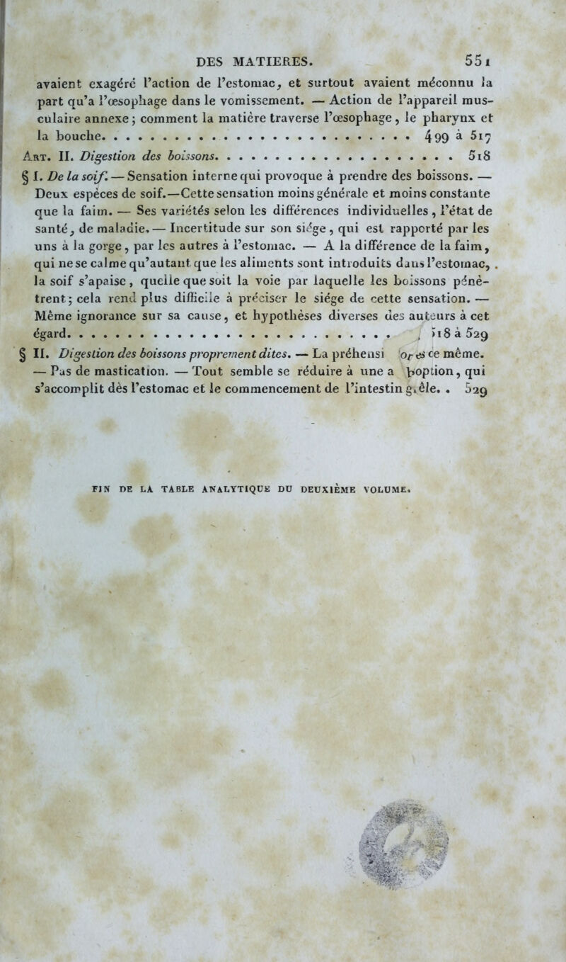avaient exagéré l'action de l'cstoruac, et surtout avaient méconnu Ja part qu'a l'œsophage dans le vomissement. — Action de l'appareil mus- culaire annexe; comment la matière traverse l'œsophage, le pharynx et la bouche 499 ^51^ Art. II. Digestion des boissons 5i8 § I. De la soif, — Sensation interne qui provoque à prendre des boissons. — Deux espèces de soif.—Cette sensation moins générale et moins constante que la faim. — Ses vari'îtés selon les différences individuelles , l'état de santé, de maladie,— Incertitude sur son sic%e , qui est rapporté par les uns à la gorge, par les autres à l'estomac. — A la différence de la faim, qui ne se calme qu'autant que les aliments sont introduits dans l'estomac, . la soif s'apaise, quelle que soit la voie par laquelle les boissons pénè- trent; cela rend plus difficile à préciser le siège de cette sensation.— Même ignorance sur sa cause, et hypothèses diverses des auteurs à cet égard , >i$ à 529 § II. Digestion des boissons proprement dites. — La préhensi o/-es ce même. — Pus de mastication. — Tout semble se réduire à une a ^option, qui s'accomplit dès l'estomac et le commencement de l'intestin §»êle. . 529 FIN DE LA TABLE ANALYTIQUE DU DEUXIEME VOLUME.