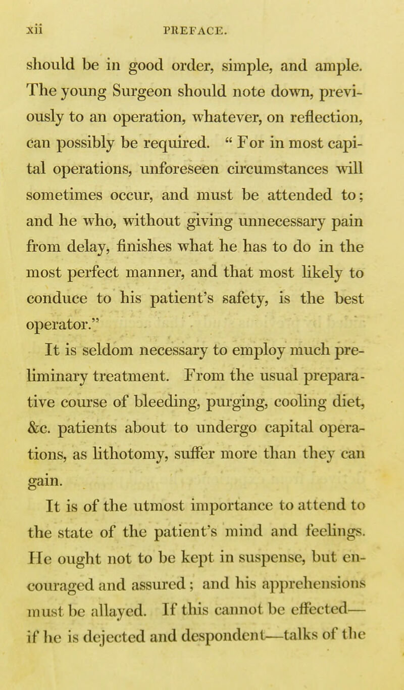 should be in good order, simple, and ample. The young Surgeon should note down, previ- ously to an operation, whatever, on reflection, can possibly be required.  For in most capi- tal operations, unforeseen cu'cumstances will sometimes occur, and must be attended to; and he who, without giving unnecessary pain from delay, finishes what he has to do in the most perfect manner, and that most likely to conduce to his patient's safety, is the best operator. It is seldom necessary to employ much pre- liminary treatment. From the usual prepara- tive course of bleeding, purging, coohng diet, &:c. patients about to undergo capital opera- tions, as hthotomy, suffer more than they can gain. It is of the utmost importance to attend to the state of the patient's mind and feehngs. He ought not to be kept in suspense, but en- couraged and assured ; and his apprehensions must be allayed. If this cannot be effected— if lie is dejected and despondent—talks of the