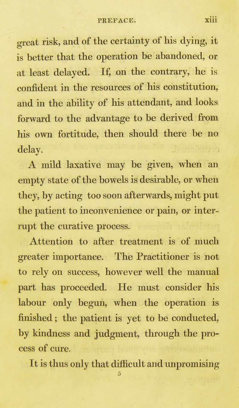 great risk, and of the certainty of his dying, it is better that the operation be abandoned, or at least delayed. If, on the contrary, he is confident in the resources of his constitution, and in the ability of his attendant, and looks forward to the advantage to be derived from his own fortitude, then should there be no delay. A mild laxative may be given, when an empty state of the bowels is desirable, or when they, by acting too soon afterwards, might put the patient to inconvenience or pain, or inter- rupt the curative process. Attention to after treatment is of much greater importance. The Practitioner is not to rely on success, however well the manual part has proceeded. He must consider his labour only begun, when the operation is finished; the patient is yet to be conducted, by kindness and judgment, through the pro- cess of cure. It is thus only that difficult and unpromising 5