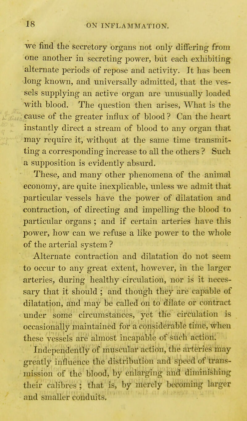 we find the secretory organs not only differing from one another in secreting power, but each exhibiting alternate periods of repose and activity. It has been long known, and universally admitted, that the ves- sels supplying an active organ are unusually loaded with blood. The question then arises, AVhat is the cause of the greater influx of blood ? Can the heart instantly direct a stream of blood to any organ that may require it, without at the same time transmit- ting a corresponding increase to all the others ? Such a supposition is evidently absurd. These, and many other phenomena of the animal economy, are quite inexplicable, unless we admit that particular vessels have the power of dilatation and contraction, of directing and impelling the blood to particular organs ; and if certain arteries have this power, how can we refuse a like power to the whole of the arterial system ? Alternate contraction and dilatation do not seem to occur to any great extent, however, in the larger arteries, during healthy circulation, nor is it neces- sary that it should ; and though they are cajiable of dilatation, and may be called on to dilate or contract under some circumstances, jet the circulation is occasionally maintained for a considerable timfe, when these vessels are almost incapable of such action. Independently of muscular action, the arteries may greatly influence the distribution and speed of trans- mission of the blood, by enlarging and diminishing their calibres ; that is, by merely becoming larger and smaller conduits.