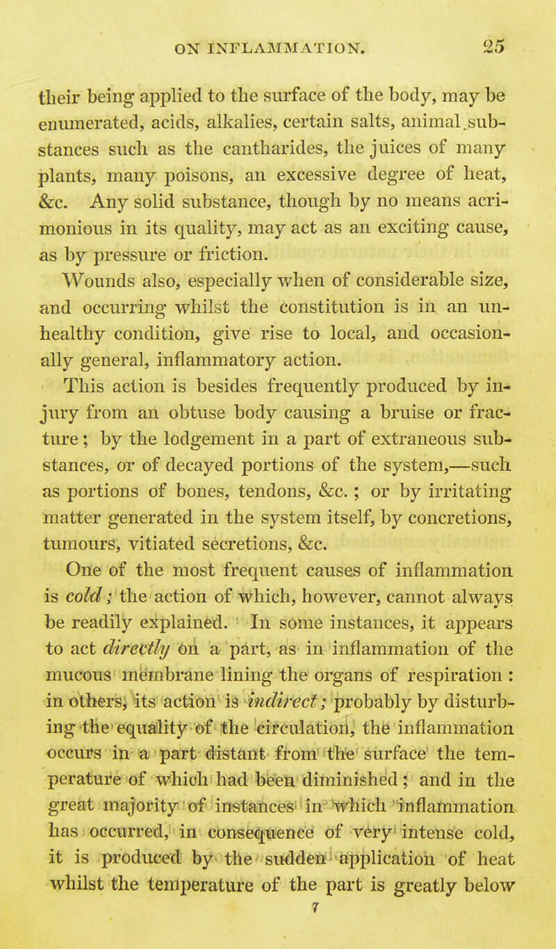 their being applied to the surface of the body, may be enumerated, acids, alkalies, certain salts, animal.sub- stances such as the cantharides, the juices of many plants, many poisons, an excessive degree of heat, &c. Any solid substance, though by no means acri- monious in its quality, may act as an exciting cause, as by pressure or friction. Wounds also, especially when of considerable size, and occurring whilst the constitution is in an un- healthy condition, give rise to local, and occasion- ally genera], inflammatory action. This action is besides frequently produced by in- jury from an obtuse body causing a bruise or frac- ture ; by the lodgement in a part of extraneous sub- stances, or of decayed portions of the system,—such as portions of bones, tendons, &c.; or by irritating matter generated in the system itself, by concretions, tumours, vitiated secretions, &c. One of the most frequent causes of inflammation is cold; the action of which, however, cannot alwavs be readily explained. In some instances, it appears to act directly oh a part, as in inflammation of the mucous membrane lining the organs of respiration : in others; its action ; probably by disturb- ing the'equaility of the eitculation, the inflammation occurs in a part distant from the surface the tem- perature of which had been diminished ; and in the great majority of instances''in'which inflammation has occurred, in consequence! of v^ry intense cold, it is produced by the sudden applicatioii of heat whilst the temperature of the part is greatly below 1