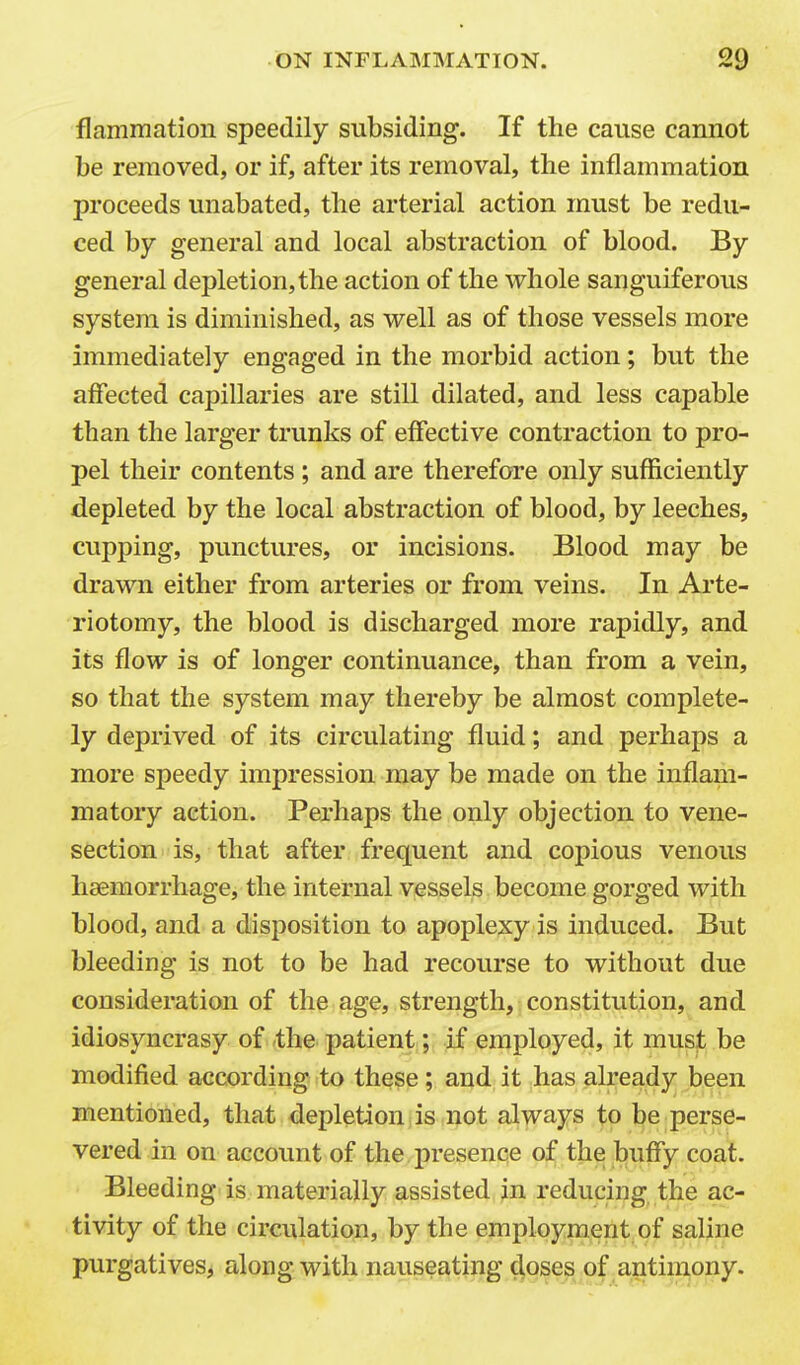 flammatiou speedily subsiding. If the cause cannot be removed, or if, after its removal, the inflammation proceeds unabated, the arterial action must be redu- ced by general and local abstraction of blood. By general depletion, the action of the whole sanguiferous system is diminished, as well as of those vessels more immediately engaged in the morbid action; but the affected capillaries are still dilated, and less capable than the larger trunks of effective contraction to pro- pel their contents ; and are therefore only sufficiently depleted by the local abstraction of blood, by leeches, cupping, punctures, or incisions. Blood may be drawn either from arteries or from veins. In Ai'te- riotomy, the blood is discharged more rapidly, and its flow is of longer continuance, than from a vein, so that the system may thereby be almost complete- ly deprived of its circulating fluid; and perhaps a more speedy impression may be made on the inflam- matory action. Perhaps the only objection to vene- section is, that after frequent and copious venous haemorrhage, the internal vessels become gorged with blood, and a disposition to apoplexy is induced. But bleeding is not to be had recourse to without due consideration of the age, strength, constitution, and idiosyncrasy of the patient; if employed, it must be modified according to these ; and it has already been mentioned, that depletion is not always to be perse- vered in on account of the presence of the buffy coat. Bleeding is materially assisted in reducing the ac- tivity of the circulation, by the employment of saline purgatives, along with nauseating doses of antimony.