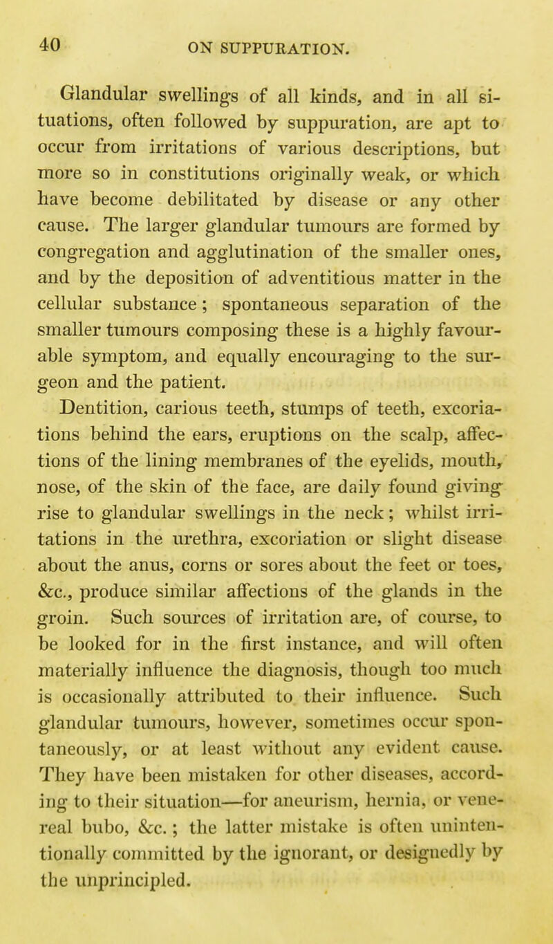 Glandular swellings of all kinds, and in all si- tuations, often followed by suppuration, are apt to occur from irritations of various descriptions, but more so in constitutions originally weak, or which have become debilitated by disease or any other cause. The larger glandular tumours are formed by congregation and agglutination of the smaller ones, and by the deposition of adventitious matter in the cellular substance; spontaneous separation of the smaller tumours composing these is a highly favour- able symptom, and equally encouraging to the sur- geon and the patient. Dentition, carious teeth, stumps of teeth, excoria- tions behind the ears, eruptions on the scalp, aflfec- tions of the lining membranes of the eyelids, mouth, nose, of the skin of the face, are daily found giving rise to glandular swellings in the neck; whilst irri- tations in the urethra, excoriation or slight disease about the anus, corns or sores about the feet or toes, &c., produce similar affections of the glands in the groin. Such sources of irritation are, of course, to be looked for in the first instance, and will often materially influence the diagnosis, though too much is occasionally attributed to their influence. Such glandular tumours, however, sometimes occur spon- taneously, or at least without any evident cause. They have been mistaken for other diseases, accord- ing to their situation—for aneurism, hernia, or vene- real bubo, &c.; the latter mistake is often uninten- tionally committed by the ignorant, or designedly by the unprincipled.