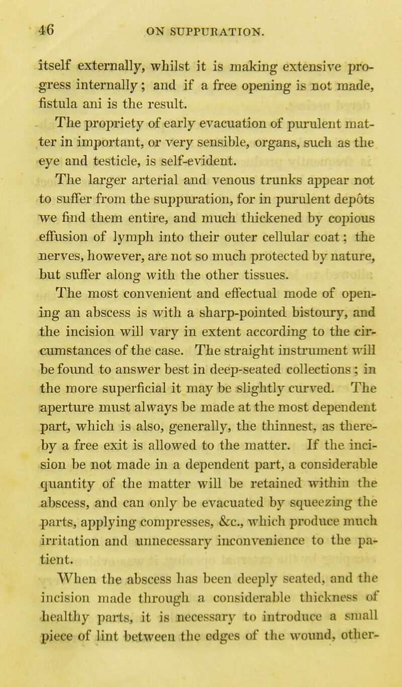 itself externally, whilst it is making extensive pro- gress internally; and if a free opening is not made, fistula ani is the result. The propriety of early evacuation of purulent mat- ter in important, or very sensible, organs, such as the eye and testicle, is self-evident. The larger arterial and venous trunks appear not to suffer from the suppui'ation, for in purulent depots we find them entire, and much thickened by copious effusion of lymph into their outer cellular coat; the nerves, however, are not so much protected by nature, but suffer along with the other tissues. The most convenient and effectual mode of open- ing an abscess is with a sharp-pointed bistoury, and the incision will vary in extent according to the cir- cumstances of the case. The straight instrument will be found to answer best in deep-seated collections; in the more superficial it may be slightly curved. The iaperture must always be made at the most dependent part, which is also, generally, the thinnest, as there- by a free exit is allowed to the matter. If the inci- sion be not made in a dependent part, a considerable quantity of the matter will be retained within the abscess, and can only be evacuated by squeezing the parts, applying comi)resses, &c., which produce much irritation and unnecessary inconvenience to the pa- tient. When the abscess has been deeply seated, and tlie incision made through a considerable thickness of healthy parts, it is necessary to introduce a small piece of lint between the edges of the wound, other-