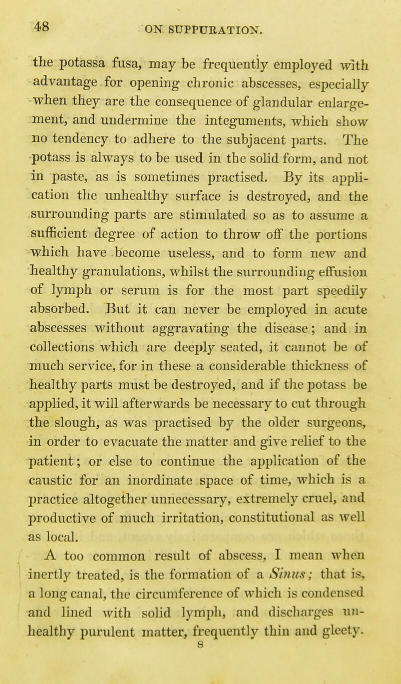 the potassa fusa, may be frequently employed with advantage for opening chronic abscesses, especially when they are the consequence of glandular enlarge- ment, and undermine the integuments, which show no tendency to adhere to the subjacent parts. The potass is always to be used in the solid form, and not in paste, as is sometimes practised. By its appli- cation the unhealthy surface is destroyed, and the surrounding parts are stimulated so as to assume a sufficient degree of action to throw off the portions which have become useless, and to form new and healthy granulations, whilst the sui'rounding effusion of lymph or serum is for the most part speedily absorbed. But it can never be employed in acute abscesses without aggravating the disease; and in collections which are deeply seated, it cannot be of much service, for in these a considerable thickness of healthy parts must be destroyed, and if the potass be applied, it will afterwards be necessary to cut through the slough, as was practised by the older surgeons, in order to evacuate the matter and give relief to the patient; or else to continue the application of the caustic for an inordinate space of time, which is a practice altogether unnecessary, extremely cruel, and productive of much irritation, constitutional as well as local. A too common result of abscess, I mean when inertly treated, is the formation of a Smus; that is, a long canal, the circumference of which is condensed and lined with solid lymph, and discharges un- healthy purulent matter, frequently thin and gleety. 8