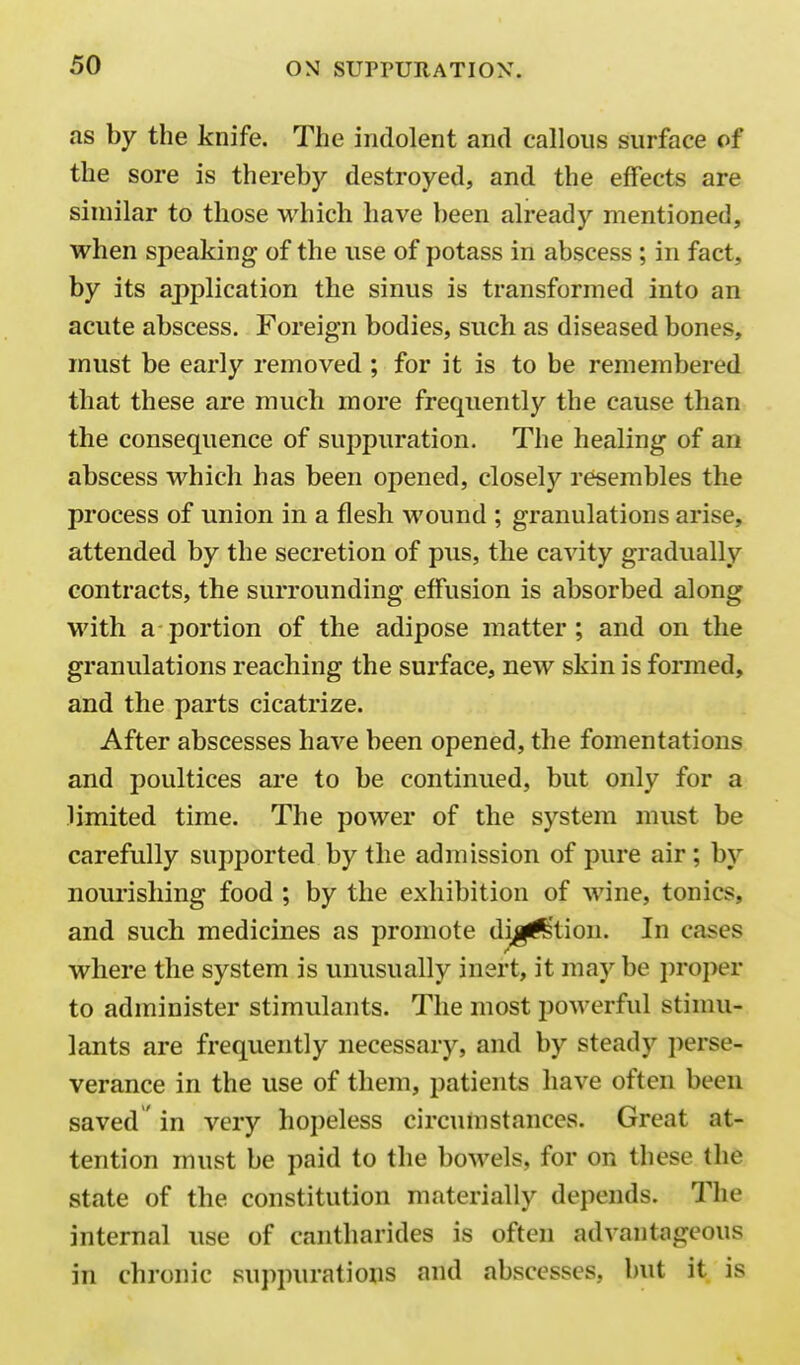 as by the knife. The indolent and callous surface of the sore is thereby destroyed, and the effects are similar to those which have been already mentioned, when speaking of the use of potass in abscess ; in fact, by its application the sinus is transformed into an acute abscess. Foreign bodies, such as diseased bones, must be early removed ; for it is to be remembered that these are much more frequently the cause than the consequence of suppuration. The healing of an abscess which has been opened, closely resembles the process of union in a flesh wound ; granulations arise, attended by the secretion of pus, the cavity gradually contracts, the surrounding effusion is absorbed along with a portion of the adipose matter; and on the granulations reaching the surface, new skin is formed, and the parts cicatrize. After abscesses have been opened, the fomentations and poultices are to be continued, but only for a limited time. The power of the system must be carefully supported by the admission of pure air; by nourishing food ; by the exhibition of wine, tonics, and such medicines as promote di^f^'tion. In cases where the system is unusually inert, it maybe proper to administer stimulants. The most powerful stimu- lants are frequently necessary, and by steady perse- verance in the use of them, patients have often been saved' in very hopeless circumstances. Great at- tention must be paid to the boM'els, for on these the state of the constitution materially depends. The internal use of cantharides is often advantageous in chronic suppurations and abscesses, but it is