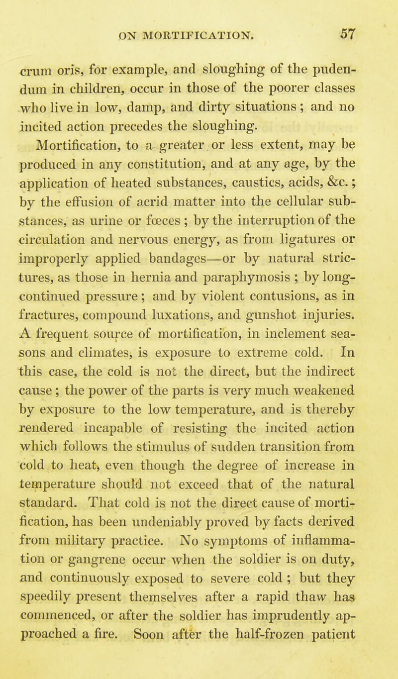 crum oris, for example, and sloughing of the puden- dum in children, occur in those of the poorer classes who live in low, damp, and dirty situations ; and no incited action precedes the sloughing. Mortification, to a greater or less extent, may be produced in any constitution, and at any age, by the application of heated substances, caustics, acids, &c.; by the effusion of acrid matter into the cellular sub- stances, as urine or foeces ; by the interruption of the circulation and nervous energy, as from ligatures or improperly applied bandages—or by natural stric- tures, as those in hernia and paraphymosis ; by long- continued pressure; and by violent contusions, as in fractures, compound luxations, and gunshot injuries. A frequent source of mortification, in inclement sea- sons and climates, is exposure to extreme cold. In this case, the cold is not the direct, but the indirect cause ; the power of the parts is very much weakened by exposure to the low temperature, and is thereby rendered incapable of resisting the incited action which follows the stimulus of sudden transition from cold to heat) even though the degree of increase in temperature should not exceed that of the natural standard. That cold is not the direct cause of morti- fication, has been undeniably proved by facts derived from military practice. No symptoms of inflamma- tion or gangrene occur when the soldier is on duty, and continuously exposed to severe cold ; but they speedily present themselves after a rapid thaw has commenced, or after the soldier has imprudently ap- proached a fire. Soon after the half-frozen patient