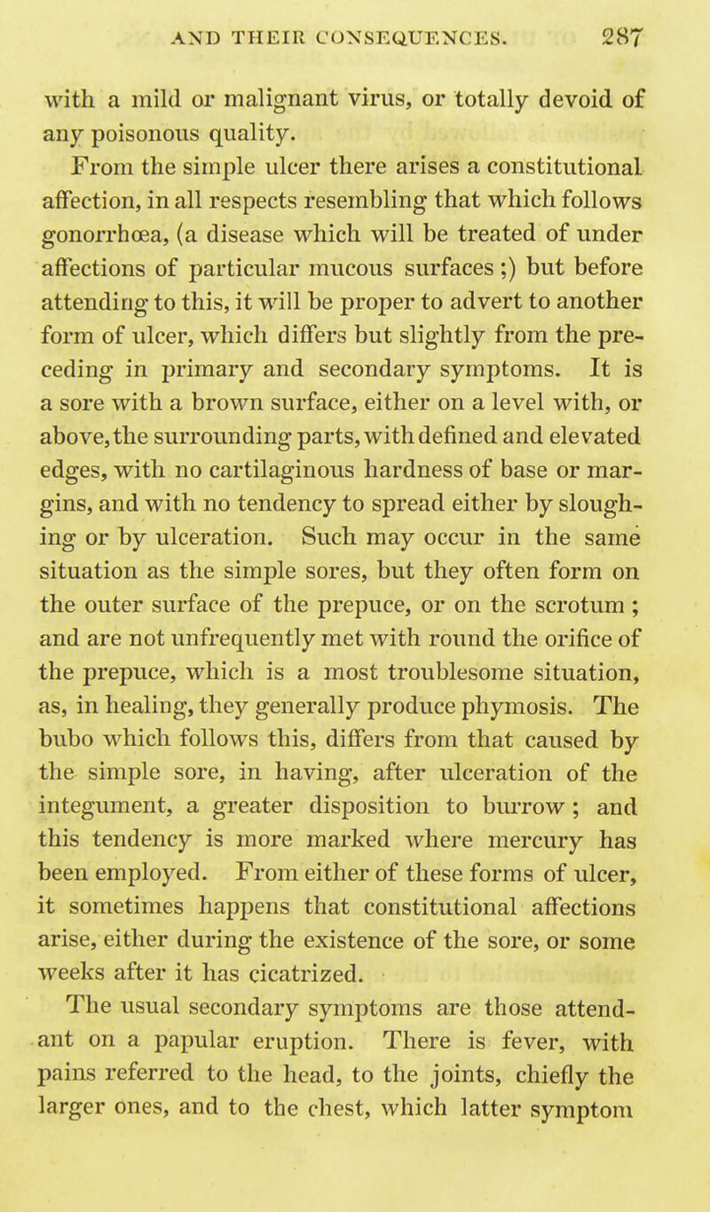 with a mild or malignant virus, or totally devoid of any poisonous quality. From the simple ulcer there arises a constitutional affection, in all respects resembling that which follows gonorrhoea, (a disease which will be treated of under affections of particular mucous surfaces;) but before attending to this, it will be proper to advert to another form of ulcer, which differs but slightly from the pre- ceding in primary and secondary symptoms. It is a sore with a brown surface, either on a level with, or above, the surrounding parts, with defined and elevated edges, with no cartilaginous hardness of base or mar- gins, and with no tendency to spread either by slough- ing or by ulceration. Such may occur in the same situation as the simple sores, but they often form on the outer surface of the prepuce, or on the scrotum ; and are not unfrequently met with round the orifice of the prepuce, which is a most troublesome situation, as, in healing, they generally produce phymosis. The bubo which follows this, differs from that caused by the simple sore, in having, after ulceration of the integument, a greater disposition to burrow; and this tendency is more marked where mercury has been employed. From either of these forms of ulcer, it sometimes happens that constitutional affections arise, either during the existence of the sore, or some weeks after it has cicatrized. The usual secondary symptoms are those attend- ant on a papular eruption. There is fever, with pains referred to the head, to the joints, chiefly the larger ones, and to the chest, which latter symptom