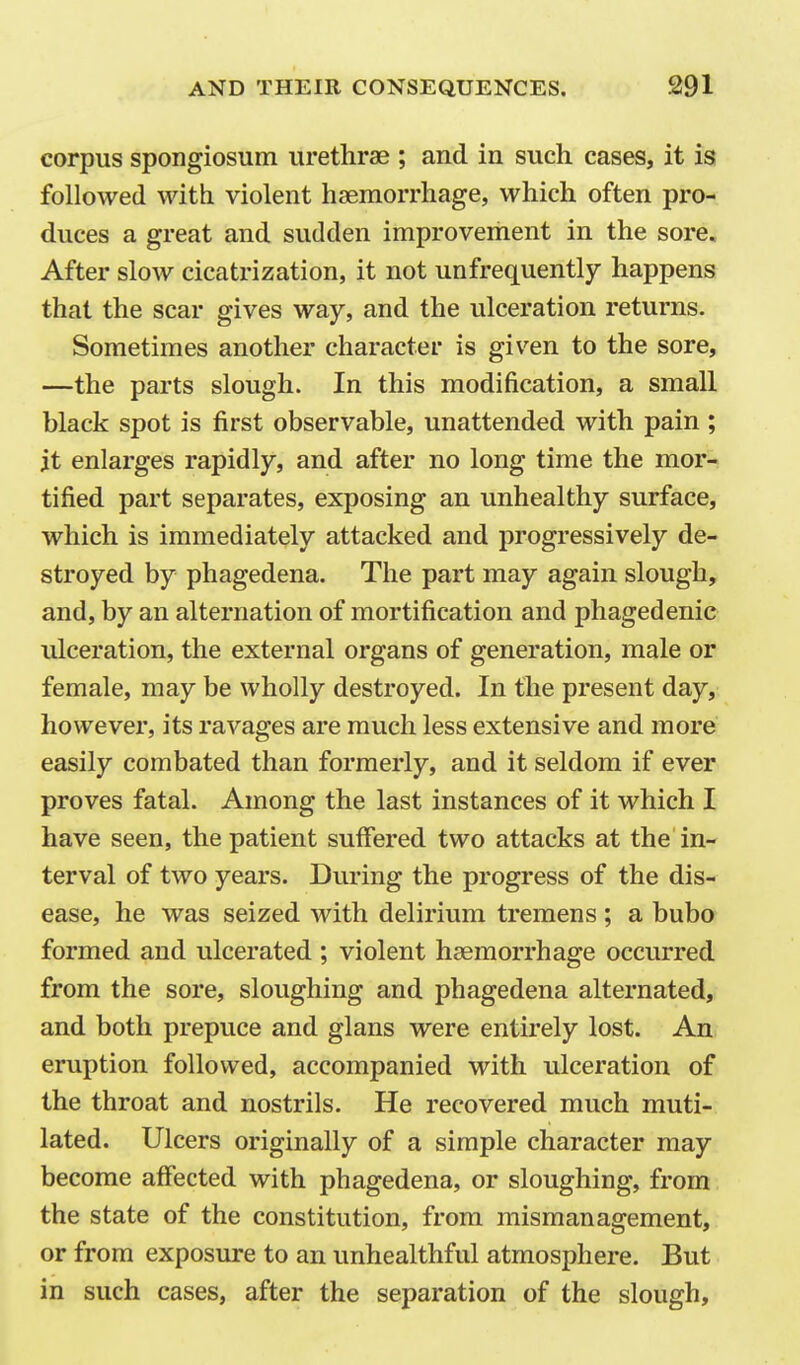 corpus spongiosum urethras ; and in such cases, it is followed with violent haemorrhage, which often pro- duces a great and sudden improvement in the sore. After slow cicatrization, it not unfrequently happens that the scar gives way, and the ulceration returns. Sometimes another character is given to the sore, —the parts slough. In this modification, a small black spot is first observable, unattended with pain ; it enlarges rapidly, and after no long time the mor- tified part separates, exposing an unhealthy surface, which is immediately attacked and progressively de- stroyed by phagedena. The part may again slough, and, by an alternation of mortification and phagedenic ulceration, the external organs of generation, male or female, may be wholly destroyed. In the present day, however, its ravages are much less extensive and more easily combated than formerly, and it seldom if ever proves fatal. Among the last instances of it which I have seen, the patient suffered two attacks at the in- terval of two years. During the progress of the dis- ease, he was seized with delirium tremens; a bubo formed and ulcerated ; violent haemorrhage occurred from the sore, sloughing and phagedena alternated, and both prepuce and glans were entirely lost. An eruption followed, accompanied with ulceration of the throat and nostrils. He recovered much muti- lated. Ulcers originally of a simple character may become affected with phagedena, or sloughing, from the state of the constitution, from mismanagement, or from exposure to an unhealthful atmosphere. But in such cases, after the separation of the slough.