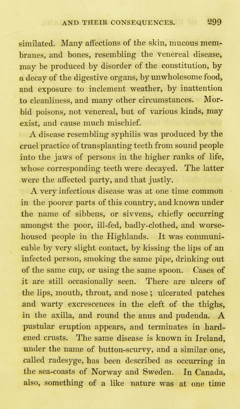 similated. Many affections of the skin, mucous mem- branes, and bones, resembling the venereal disease, jnay be produced by disorder of the constitution, by a decay of the digestive organs, by unwholesome food, and exposure to inclement weather, by inattention to cleanliness, and many other circumstances. Mor- bid poisons, not venereal, but of various kinds, may exist, and cause much mischief. A disease resembling syphilis was produced by the cruel practice of transplanting teeth from sound people into the jaws of persons in the higher ranks of life, whose corresponding teeth were decayed. The latter were the affected party, and that justly. A very infectious disease was at one time common in the poorer parts of this country, and known under the name of sibbens, or sivvens, chiefly occurring amongst the poor, ill-fed, badly-clothed, and worse- housed people in the Highlands. It was communi- cable by very slight contact, by kissing the lips of an infected person, smoking the same pipe, drinking out of the same cup, or using the same spoon. Cases of it are still occasionally seen. There are ulcers of the lips, mouth, throat, and nose ; ulcerated patches and warty excrescences in the cleft of the thighs, in the axilla, and round the anus and pudenda. A pustular eruption appears, and terminates in hard- ened crusts. The same disease is known in Ireland, under the name of button-scurvy, and a similar one, called radesyge, has been described as occurring in the sea-coasts of Norway and Sweden. In Canada, also, something of a like nature was at one time