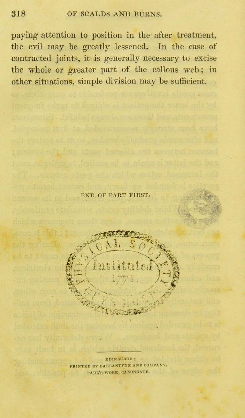 paying' attention to position in the after treatment, the evil may be greatly lessened. In the case of contracted joints, it is generally necessary to excise the whole or greater part of the callous web; in other situations, simple division may be sufficient. END OF PART FIRST. KDINBBROH ; PRINTRD nv r.ALI.ANTYNK AVD COMPANY, PAHr/S WOIIK, CAVONOATB.