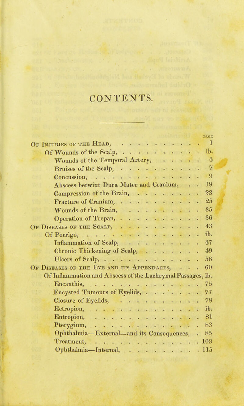 CONTENTS. PAGE Of Injuries of the Head, 1 Of Wounds of the Scalp, ib. Wounds of the Temporal Artery, 4 Bruises of the Scalp, 7 Concussion, 9 Abscess betwixt Dura Mater and Cranium, . . 18 Compression of the Brain, 23 Fracture of Cranium, 25 Wounds of the Brain, 35 Operation of Trepan, 36 Of Diseases of the Scalp, 43 Of Porrigo, ib. Inflammation of Scalp, 47 Chronic Thickening of Scalp, 49 Ulcers of Scalp, 56 Of Diseases of the Eye and its Appendages, ... 60 Of Inflammation and Abscess of the Lachrymal Passages, ib. Encanthis, » .... 75 Encysted Tumours of Eyelids, ....... 77 Closure of Eyelids, 78 Ectropion, ib. Entropion, 81 Pterygium, 83 Ophthalmia—External—and its Consequences, . 85 Treatment, 103 Ophthalmia—Internal, 115