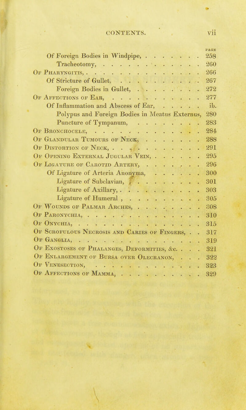 Of Foreign Bodies in Windpipe, 258 Tracheotomy, 260 Of Pharyngitis, 266 Of Stricture of Gullet, 267 Foreign Bodies in Gullet, 272 Of Affections of Ear, 277 Of Inflammation and Abscess of Ear, ib. Polypus and Foreign Bodies in Meatus Externus, 280 Puncture of Tympanum, 283 Of Bronchocele, 284 Of Glandular Tumours of Neck, 288 Of Distortion of Neck, . . 291 Of Opening External Jugular Vein, 295 Of Ligature of Carotid Artery, ....... 296 Of Ligature of Arteria Anonyma, 300 Ligature of Subclavian, ; 301 Ligature of Axillary, . 303 Ligature of Humeral , . . 305 Of Wounds of Palmar Arches, ........ 308 Of Paronychia, 310 Of Onychia, 315 Of Scrofulous Necrosis and Caries of Fingers, . . 317 Of Ganglia, 319 Of Exostoses of Phalanges, Deformities, &c. . . . 321 Of Enlargement of Bursa over Olecranon, . . . 322 Of Venesection, 323 Of Affections of Mamma, 329