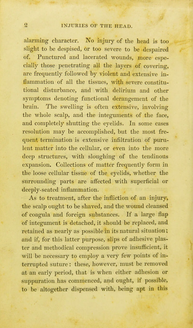 <> alarming character. No injury of the head is too slight to be despised, or too severe to be despaired of. Punctured and lacerated wounds, more espe- cially those penetrating all the layers of covering, are frequently followed by violent and extensive in- flammation of all the tissues, with severe constitu- tional disturbance, and with delirium and other symptoms denoting functional derangement of the brain. The swelling is often extensive, involving the whole scalp, and the integuments of the face, and completely shutting the eyelids. In some cases resolution may be accomplished, but the most fre- quent termination is extensive infiltration of puru- lent matter into the cellular, or even into the more deep structures, with sloughing of the tendinous expansion. Collections of matter frequently form in the loose cellular tissue of the eyelids, whether the surrounding parts are affected with superficial or deeply-seated inflammation. As to treatment, after the infliction of an injury, the scalp ought to be shaved, and the wound cleansed of coagula and foreign substances. If a large flap of integument is detached, it should be replaced, and retained as nearly as possible in its natural situation; and if, for this latter purpose, slips of adhesive plas- ter and methodical compression prove insufficient, it will be necessary to employ a very few points of in- terrupted suture : these, however, must be removed at an early period, that is when either adhesion or suppuration has commenced, and ought, if possible, to be altogether dispensed with, being apt in this
