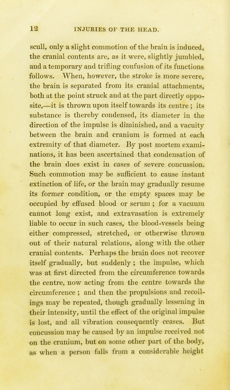 scull, only a slight commotion of the brain is induced, the cranial contents are, as it were, slightly jumbled, and a temporary and trifling confusion of its functions follows. When, however, the stroke is more severe, the brain is separated from its cranial attachments, both at the point struck and at the part directly oppo- site,—it is thrown upon itself towards its centre ; its substance is thereby condensed, its diameter in the direction of the impulse is diminished, and a vacuity between the brain and cranium is formed at each extremity of that diameter. By post mortem exami- nations, it has been ascertained that condensation of the brain does exist in cases of severe concussion. Such commotion may be sufficient to cause instant extinction of life, or the brain may gradually resume its former condition, or the empty spaces may be occupied by effused blood or serum ; for a vacuum cannot long exist, and extravasation is extremely liable to occur in such cases, the blood-vessels being either compressed, stretched, or otherwise thrown out of their natural relations, along with the other cranial contents. Perhaps the brain does not recover itself gradually, but suddenly ; the impulse, which was at first directed from the circumference towards the centre, now acting from the centre towards the circumference ; and then the propulsions and recoil- ings may be repeated, though gradually lessening in their intensity, until the effect of the original impulse is lost, and all vibration consequently ceases. But concussion may be caused by an impulse received not on the cranium, but on some other part of the body, as when a person falls from a considerable height