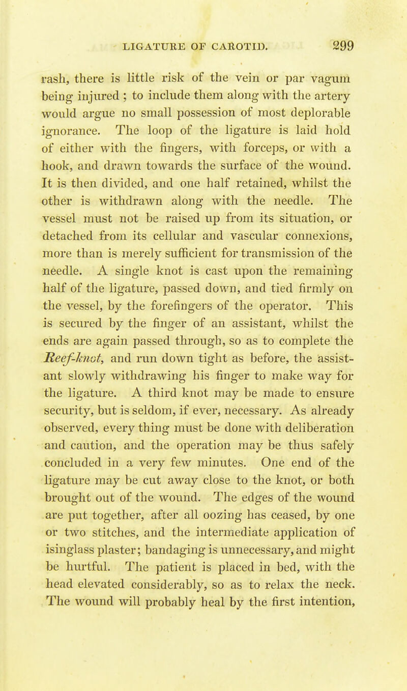 rash, there is little risk of the vein or par vagum being injured ; to include them along with the artery- would argue no small possession of most deplorable ignorance. The loop of the ligature is laid hold of either with the fingers, with forceps, or with a hook, and drawn towards the surface of the wound. It is then divided, and one half retained, whilst the other is withdrawn along with the needle. The vessel must not be raised up from its situation, or detached from its cellular and vascular connexions, more than is merely sufficient for transmission of the needle. A single knot is cast upon the remaining half of the ligature, passed down, and tied firmly on the vessel, by the forefingers of the operator. This is secured by the finger of an assistant, whilst the ends are again passed through, so as to complete the Reef-knot, and run down tight as before, the assist- ant slowly withdrawing his finger to make way for the ligature. A third knot may be made to ensure security, but is seldom, if ever, necessary. As already observed, every thing must be done with deliberation and caution, and the operation may be thus safely concluded in a very few minutes. One end of the ligature may be cut away close to the knot, or both brought out of the wound. The edges of the wound are put together, after all oozing has ceased, by one or two stitches, and the intermediate application of isinglass plaster; bandaging is unnecessary, and might be hurtful. The patient is placed in bed, with the head elevated considerably, so as to relax the neck. The wound will probably heal by the first intention,