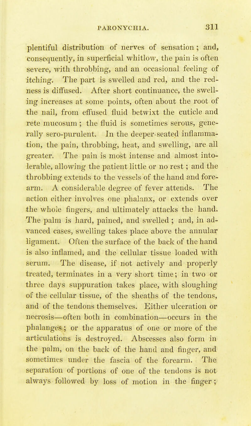 plentiful distribution of nerves of sensation ; and, consequently, in superficial whitlow, the pain is often severe, with throbbing, and an occasional feeling of itching. The part is swelled and red, and the red- ness is diffused. After short continuance, the swell- ing increases at some points, often about the root of the nail, from effused fluid betwixt the cuticle and rete mucosurn; the fluid is sometimes serous, gene- rally sero-purulent. In the deeper-seated inflamma- tion, the pain, throbbing, heat, and swelling, are all greater. The pain is most intense and almost into- lerable, allowing the patient little or no rest; and the throbbing extends to the vessels of the hand and fore- arm. A considerable degree of fever attends. The action either involves one phalanx, or extends over the whole fingers, and ultimately attacks the hand. The palm is hard, pained, and swelled ; and, in ad- vanced cases, swelling takes place above the annular ligament. Often the surface of the back of the hand is also inflamed, and the cellular tissue loaded with serum. The disease, if not actively and properly treated, terminates in a very short time; in two or three days suppuration takes place, with sloughing of the cellular tissue, of the sheaths of the tendons, and of the tendons themselves. Either ulceration or necrosis—often both in combination—occurs in the phalanges; or the apparatus of one or more of the articulations is destroyed. Abscesses also form in the palm, on the back of the hand and finger, and sometimes under the fascia of the forearm. The separation of portions of one of the tendons is not always followed by loss of motion in the finger;