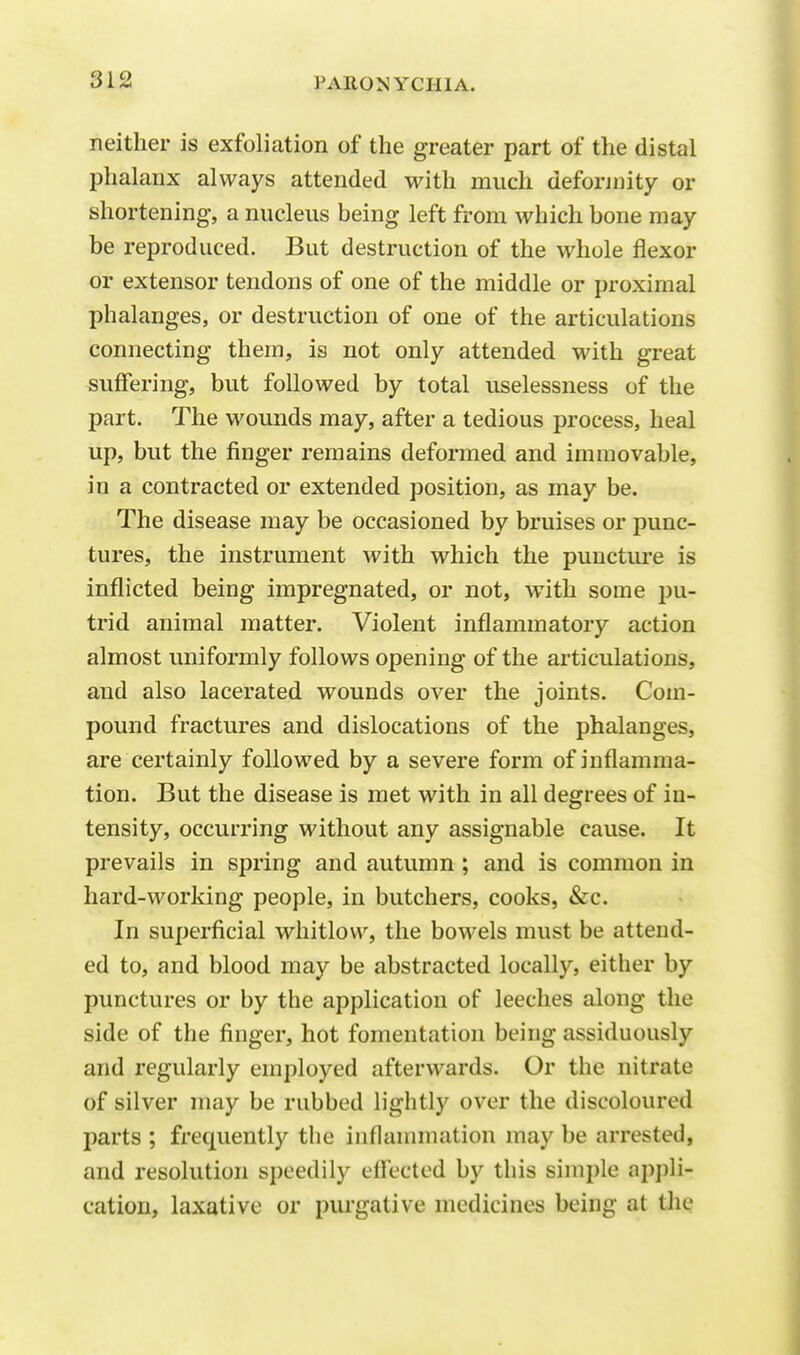 neither is exfoliation of the greater part of the distal phalanx always attended with much deformity or shortening, a nucleus being left from which bone may be reproduced. But destruction of the whole flexor or extensor tendons of one of the middle or proximal phalanges, or destruction of one of the articulations connecting them, is not only attended with great suffering, but followed by total uselessness of the part. The wounds may, after a tedious process, heal up, but the finger remains deformed and immovable, in a contracted or extended position, as may be. The disease may be occasioned by bruises or punc- tures, the instrument with which the puncture is inflicted being impregnated, or not, with some pu- trid animal matter. Violent inflammatory action almost uniformly follows opening of the articulations, and also lacerated wounds over the joints. Com- pound fractures and dislocations of the phalanges, are certainly followed by a severe form of inflamma- tion. But the disease is met with in all degrees of in- tensity, occurring without any assignable cause. It prevails in spring and autumn ; and is common in hard-working people, in butchers, cooks, &c. In superficial whitlow, the bowels must be attend- ed to, and blood may be abstracted locally, either by punctures or by the application of leeches along the side of the finger, hot fomentation being assiduously and regularly employed afterwards. Or the nitrate of silver may be rubbed lightly over the discoloured parts ; frequently the inflammation may be arrested, and resolution speedily effected by this simple appli- cation, laxative or purgative medicines being at the