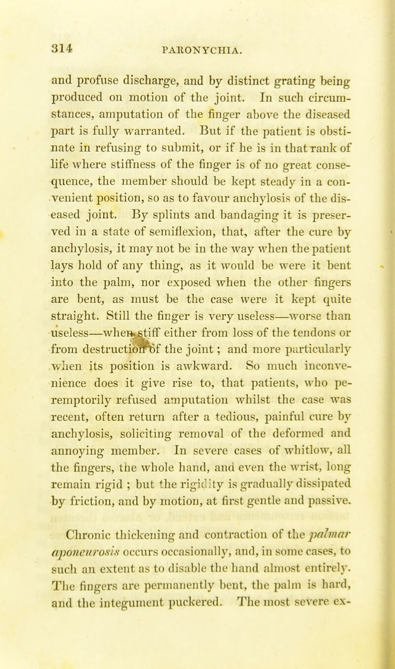and profuse discharge, and by distinct grating being produced on motion of the joint. In such circum- stances, amputation of the finger above the diseased part is fully warranted. But if the patient is obsti- nate in refusing to submit, or if he is in that rank of life where stiffness of the finger is of no great conse- quence, the member should be kept steady in a con- venient position, so as to favour anchylosis of the dis- eased joint. By splints and bandaging it is preser- ved in a state of semiflexion, that, after the cure by anchylosis, it may not be in the way when the patient lays hold of any thing, as it would be were it bent into the palm, nor exposed when the other fingers are bent, as must be the case were it kept quite straight. Still the finger is very useless—worse than useless—wheH*.stiff either from loss of the tendons or from destractibrrBf the joint; and more particularly wiien its position is awkward. So much inconve- nience does it give rise to, that patients, who pe- remptorily refused amputation whilst the case was recent, often return after a tedious, painful cure by anchylosis, soliciting removal of the deformed and annoying member. In severe cases of whitlow, all the fingers, the whole hand, and even the wrist, long remain rigid ; but the rigidity is gradually dissipated by friction, and by motion, at first gentle and passive. Chronic thickening and contraction of the palmar aponeurosis occurs occasionally, and, in some cases, to such an extent as to disable the hand almost entirely. The fingers are permanently bent, the palm is hard, and the integument puckered. The most severe ex-