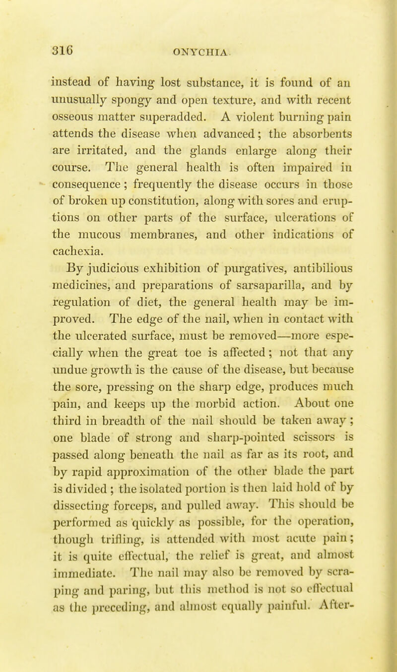 instead of having lost substance, it is found of an unusually spongy and open texture, and with recent osseous matter superadded. A violent burning pain attends the disease when advanced; the absorbents are irritated, and the glands enlarge along their course. The general health is often impaired in consequence ; frequently the disease occurs in those of broken up constitution, along with sores and erup- tions on other parts of the surface, ulcerations of the mucous membranes, and other indications of cachexia. By judicious exhibition of purgatives, antibilious medicines, and preparations of sarsaparilla, and by regulation of diet, the general health may be im- proved. The edge of the nail, when in contact with the ulcerated surface, must be removed—more espe- cially when the great toe is affected; not that any undue growth is the cause of the disease, but because the sore, pressing on the sharp edge, produces much pain, and keeps up the morbid action. About one third in breadth of the nail should be taken away; one blade of strong and sharp-pointed scissors is passed along beneath the nail as far as its root, and by rapid approximation of the other blade the part is divided ; the isolated portion is then laid hold of by dissecting forceps, and pulled away. This should be performed as quickly as possible, for the operation, though trifling, is attended with most acute pain; it is quite effectual, the relief is great, and almost immediate. The nail may also be removed by scra- ping and paring, but this method is not so effectual as the preceding, and almost equally painful. After-
