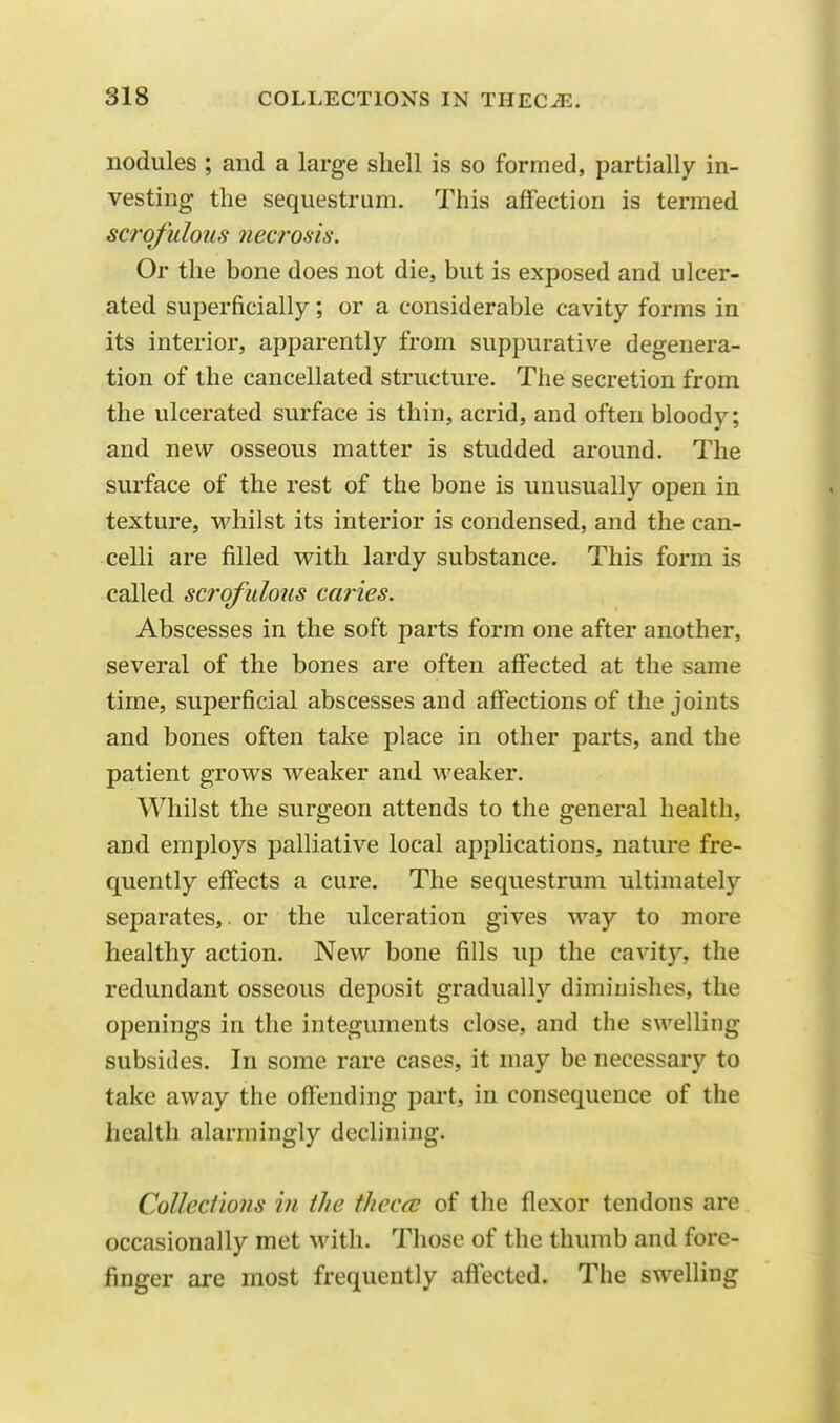 nodules ; and a large shell is so formed, partially in- vesting the sequestrum. This affection is termed scrofulous nec?'osis. Or the bone does not die, but is exposed and ulcer- ated superficially; or a considerable cavity forms in its interior, apparently from suppurative degenera- tion of the cancellated structure. The secretion from the ulcerated surface is thin, acrid, and often bloody; and new osseous matter is studded around. The surface of the rest of the bone is unusually open in texture, whilst its interior is condensed, and the can- celli are filled with lardy substance. This form is called scrofulous caries. Abscesses in the soft parts form one after another, several of the bones are often affected at the same time, superficial abscesses and affections of the joints and bones often take place in other parts, and the patient grows weaker and weaker. Whilst the surgeon attends to the general health, and employs palliative local applications, nature fre- quently effects a cure. The sequestrum ultimate]} separates,, or the ulceration gives way to more healthy action. New bone fills up the cavity, the redundant osseous deposit gradually diminishes, the openings in the integuments close, and the swelling- subsides. In some rare cases, it may be necessary to take away the offending part, in consequence of the health alarmingly declining. Collections in the thcc<e of the flexor tendons are occasionally met with. Those of the thumb and fore- finger are most frequently affected. The swelling