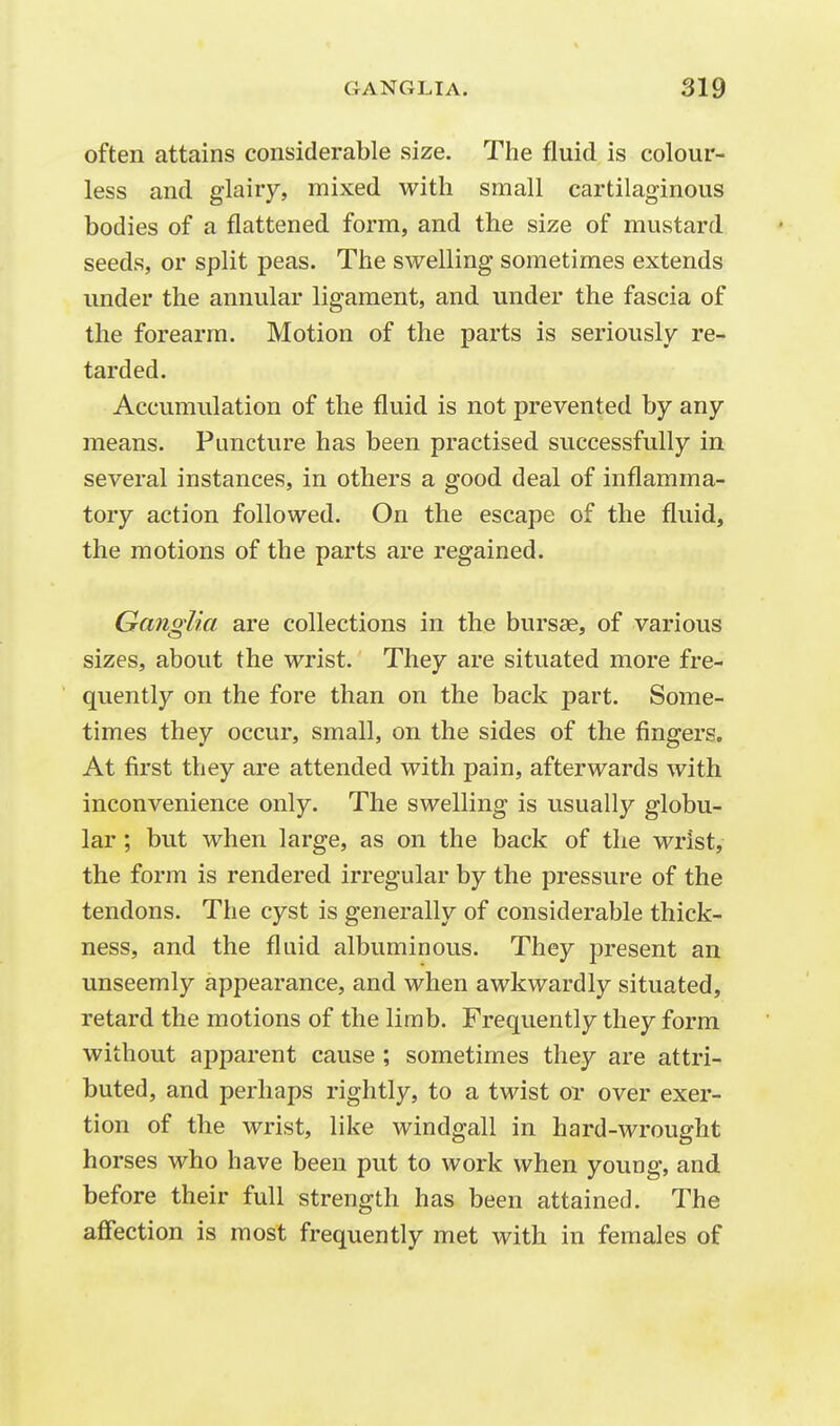 often attains considerable size. The fluid is colour- less and glairy, mixed with small cartilaginous bodies of a flattened form, and the size of mustard seeds, or split peas. The swelling sometimes extends under the annular ligament, and under the fascia of the forearm. Motion of the parts is seriously re- tarded. Accumulation of the fluid is not prevented by any means. Puncture has been practised successfully in several instances, in others a good deal of inflamma- tory action followed. On the escape of the fluid, the motions of the parts are regained. Ganglia are collections in the bursae, of various sizes, about the wrist. They are situated more fre- quently on the fore than on the back part. Some- times they occur, small, on the sides of the fingers. At first they are attended with pain, afterwards with inconvenience only. The swelling is usually globu- lar ; but when large, as on the back of the wrist, the form is rendered irregular by the pressure of the tendons. The cyst is generally of considerable thick- ness, and the fluid albuminous. They present an unseemly appearance, and when awkwardly situated, retard the motions of the limb. Frequently they form without apparent cause ; sometimes they are attri- buted, and perhaps rightly, to a twist or over exer- tion of the wrist, like windgall in hard-wrought horses who have been put to work when young, and before their full strength has been attained. The affection is most frequently met with in females of