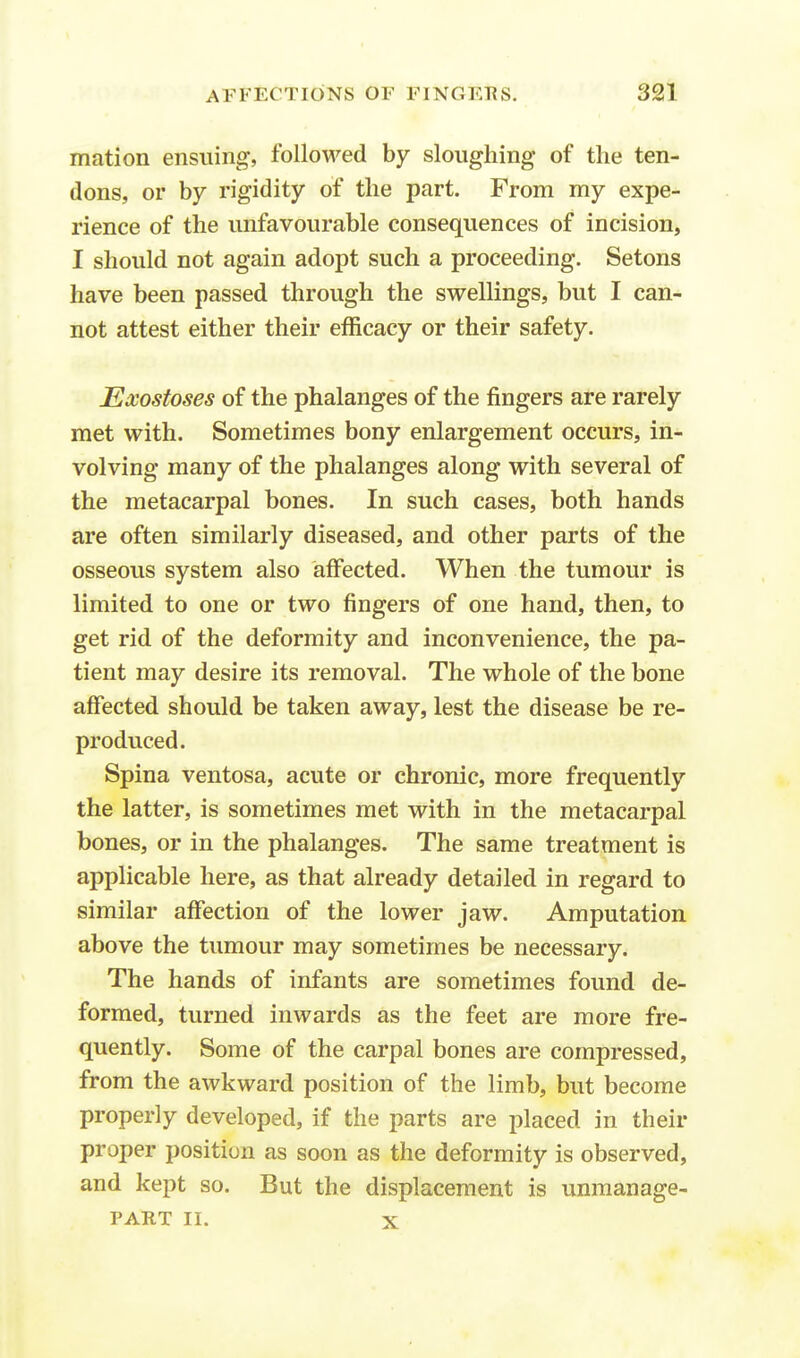 rnation ensuing, followed by sloughing of the ten- dons, or by rigidity of the part. From my expe- rience of the unfavourable consequences of incision, I should not again adopt such a proceeding. Setons have been passed through the swellings, but I can- not attest either their efficacy or their safety. Exostoses of the phalanges of the fingers are rarely met with. Sometimes bony enlargement occurs, in- volving many of the phalanges along with several of the metacarpal bones. In such cases, both hands are often similarly diseased, and other parts of the osseous system also affected. When the tumour is limited to one or two fingers of one hand, then, to get rid of the deformity and inconvenience, the pa- tient may desire its removal. The whole of the bone affected should be taken away, lest the disease be re- produced. Spina ventosa, acute or chronic, more frequently the latter, is sometimes met with in the metacarpal bones, or in the phalanges. The same treatment is applicable here, as that already detailed in regard to similar affection of the lower jaw. Amputation above the tumour may sometimes be necessary. The hands of infants are sometimes found de- formed, turned inwards as the feet are more fre- quently. Some of the carpal bones are compressed, from the awkward position of the limb, but become properly developed, if the parts are placed in their proper position as soon as the deformity is observed, and kept so. But the displacement is unmanage- PART II. x